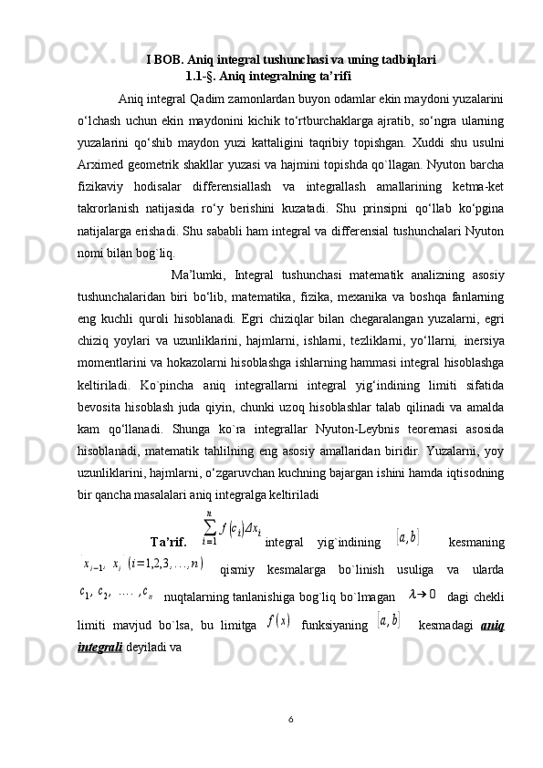 I BOB.  Aniq integral tushunchasi va uning tadbiqlari
                                  1.1- §.  Aniq integralning ta’rifi           
             Aniq integral   Qadim zamonlardan buyon odamlar ekin maydoni yuzalarini
o‘lchash   uchun   ekin   maydonini   kichik   to‘rtburchaklarga   ajratib,   so‘ngra   ularning
yuzalarini   qo‘shib   maydon   yuzi   kattaligini   taqribiy   topishgan.   Xuddi   shu   usulni
Arximed geometrik shakllar yuzasi va hajmini topishda qo`llagan. Nyuton barcha
fizikaviy   hodisalar   differensiallash   va   integrallash   amallarining   ketma-ket
takrorlanish   natijasida   ro‘y   berishini   kuzatadi.   Shu   prinsipni   qo‘llab   ko‘pgina
natijalarga erishadi. Shu sababli ham integral va differensial tushunchalari Nyuton
nomi bilan bog`liq.
                        Ma’lumki,   Integral   tushunchasi   matematik   analizning   asosiy
tushunchalaridan   biri   bo‘lib,   matematika,   fizika,   mexanika   va   boshqa   fanlarning
eng   kuchli   quroli   hisoblanadi.   Egri   chiziqlar   bilan   chegaralangan   yuzalarni,   egri
chiziq   yoylari   va   uzunliklarini,   hajmlarni,   ishlarni,   tezliklarni,   yo‘llarni ,   inersiya
momentlarini va hokazolarni hisoblashga ishlarning hammasi integral hisoblashga
keltiriladi.   Ko`pincha   aniq   integrallarni   integral   yig‘indining   limiti   sifatida
bevosita   hisoblash   juda   qiyin,   chunki   uzoq   hisoblashlar   talab   qilinadi   va   amalda
kam   qo‘llanadi.   Shunga   ko`ra   integrallar   Nyuton-Leybnis   teoremasi   asosida
hisoblanadi,   matematik   tahlilning   eng   asosiy   amallaridan   biridir.   Yuzalarni,   yoy
uzunliklarini, hajmlarni, o‘zgaruvchan kuchning bajargan ishini hamda iqtisodning
bir qancha masalalari aniq integralga keltiriladi
        Ta’rif.  ∑
i=1
n	
f(ci)Δx	i integral   yig`indining  	[a,b]     kesmaning	
[xi−1,xi](i=	1,2,3	,...,n)
  qismiy   kesmalarga   bo`linish   usuliga   va   ularda	
c1,c2,....,cn
    nuqtalarning tanlanishiga  bog`liq bo`lmagan   	λ→	0   dagi  chekli
limiti   mavjud   bo`lsa,   bu   limitga  	
f(x)   funksiyaning  	[a,b]     kesmadagi   aniq
integrali   deyiladi va
                                                          
6 
