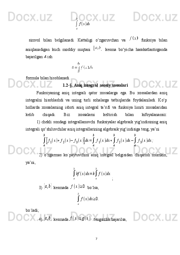                                               ∫
a
b	
f(x)dx
  simvol   bilan   belgilanadi.   Kattaligi   o‘zgaruvchan   va     funksiya   bilan
aniqlanadigan   kuch   moddiy   nuqtani     kesma   bo‘yicha   harakatlantirganda
bajarilgan  A
 ish
                                           
formula bilan hisoblanadi.
                                    1.2- §.   Aniq integral  asosiy xossalari
Funksiyaning   aniq   integrali   qator   xossalarga   ega.   Bu   xossalardan   aniq
integralni   hisoblashdi   va   uning   turli   sohalarga   tatbiqlarida   foydalaniladi.   Ko‘p
hollarda   xossalarning   isboti   aniq   integral   ta’rifi   va   funksiya   limiti   xossalaridan
kelib   chiqadi.   Biz   xossalarni   keltirish   bilan   kifoyalanamiz:
  1)  chekli  sondagi  integrallanuvchi  funksiyalar algebraik yig‘indisining aniq
integrali qo‘shiluvchilar aniq integrallarining algebraik yig‘indisiga teng, ya’ni
               	
∫
a
b
[f1(x)+	f2(x)−	f3(x)]dx	=∫
a
b	
f1(x)dx	+∫
a
b	
f2(x)dx	−∫
a
b	
f3(x)dx	;
2)   o‘zgarmas   ko`paytuvchini   aniq   integral   belgisidan   chiqarish   mumkin,
ya’ni,
             	
∫
a
b
kf	(x)dx	=	k∫
a
b	
f(x)dx ;
3) 	
[a,b]  kesmada 	f(x)≥	0  bo`lsa,
                   	
∫
a
b	
f(x)dx	≥0.
bo`ladi;
4) 	
[a,b]  kesmada	f(x)≤	g(x)   tengsizlik bajarilsa,
                                                   
7 