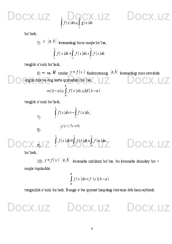                       ∫
a
b	
f(x)dx	≤∫
a
b
g(x)dx
bo‘ladi;
5)  	
c	[a,b]  kesmadagi biror nuqta bo‘lsa,
               
∫
a
b	
f(x)dx	=∫
a
c	
f(x)dx	+∫
c
b	
f(x)dx
tenglik o‘rinli bo‘ladi;
6) 	
m  va 	M  sonlar 	y=	f(x)  funksiyaning  	[a,b]  kesmadagi mos ravishda
eng kichik va eng katta qiymatlari bo`lsa,
         	
m	(b−	a)≤	∫
a
b	
f(x)dx	≤	M	(b−	a)
tenglik o‘rinli bo‘ladi;
7) 	
∫
a
b	
f(x)dx	=−∫
b
a	
f(x)dx	;
8) 
9) 	
∫
a
b	
f(x)dx	=∫
a
b	
f(t)dt	=∫
a
b	
f(n)dn    
bo‘ladi;
10)  	
y=	f(x)  	[a,b]    kesmada uzluksiz bo‘lsa, bu kesmada shunday bir  	c
nuqta topiladiki
                  	
∫
a
b	
f(x)dx	=	f'(c)(b−	a)   
tengsizlik o‘rinli bo`ladi. Bunga o‘rta qiymat haqidagi teorema deb ham aytiladi.
                  
8 