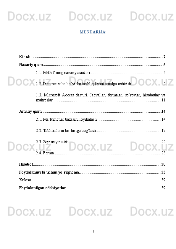 MUNDARIJA: 
 
 
Kirish. ............................................................................................................................... 2
Nazariy qism. ................................................................................................................... 5
1.1. MBBT ning nazariy asoslari. ..................................................................... 5
1.2. Predmet soha bo’yicha taxlil qilishni amalga oshirish . .............................. 9
1.3.   Microsoft   Access   dasturi.   Jadvallar,   formalar,   so’rovlar,   hisobotlar   va
makroslar. ........................................................................................................ 11
Amaliy qism. .................................................................................................................. 14
2.1. Ma’lumotlar bazasini loyihalash. ............................................................. 14
2.2. Tablitsalarni bir-biriga bog’lash. .............................................................. 17
2.3. Zapros yaratish. ........................................................................................ 20
2.4. Forma. ...................................................................................................... 23
Hisobot. ........................................................................................................................... 30
Foydalanuvchi uchun yo’riqnoma. .............................................................................. 35
Xulosa. ............................................................................................................................ 39
Foydalanilgan adabiyotlar. ........................................................................................... 39
1  
  