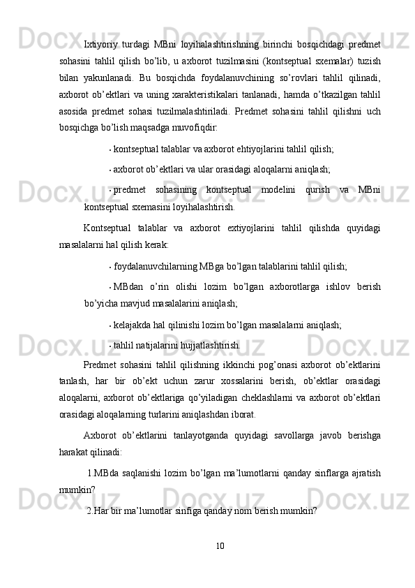 Ixtiyoriy   turdagi   MBni   loyihalashtirishning   birinchi   bosqichdagi   predmet
sohasini   tahlil   qilish   bo’lib,   u   axborot   tuzilmasini   (kontseptual   sxemalar)   tuzish
bilan   yakunlanadi.   Bu   bosqichda   foydalanuvchining   so’rovlari   tahlil   qilinadi,
axborot   ob’ektlari   va   uning   xarakteristikalari   tanlanadi,   hamda   o’tkazilgan   tahlil
asosida   predmet   sohasi   tuzilmalashtiriladi.   Predmet   sohasini   tahlil   qilishni   uch
bosqichga bo’lish maqsadga muvofiqdir: 
• kontseptual talablar va axborot ehtiyojlarini tahlil qilish; 
• axborot ob’ektlari va ular orasidagi aloqalarni aniqlash; 
• predmet   sohasining   kontseptual   modelini   qurish   va   MBni
kontseptual sxemasini loyihalashtirish. 
Kontseptual   talablar   va   axborot   extiyojlarini   tahlil   qilishda   quyidagi
masalalarni hal qilish kerak: 
• foydalanuvchilarning MBga bo’lgan talablarini tahlil qilish; 
• MBdan   o’rin   olishi   lozim   bo’lgan   axborotlarga   ishlov   berish
bo’yicha mavjud masalalarini aniqlash;  
• kelajakda hal qilinishi lozim bo’lgan masalalarni aniqlash;  
• tahlil natijalarini hujjatlashtirish. 
Predmet   sohasini   tahlil   qilishning   ikkinchi   pog’onasi   axborot   ob’ektlarini
tanlash,   har   bir   ob’ekt   uchun   zarur   xossalarini   berish,   ob’ektlar   orasidagi
aloqalarni,   axborot   ob’ektlariga   qo’yiladigan   cheklashlarni   va   axborot   ob’ektlari
orasidagi aloqalarning turlarini aniqlashdan iborat.  
Axborot   ob’ektlarini   tanlayotganda   quyidagi   savollarga   javob   berishga
harakat qilinadi: 
  1.MBda   saqlanishi  lozim   bo’lgan  ma’lumotlarni   qanday sinflarga  ajratish
mumkin? 
 2.Har bir ma’lumotlar sinfiga qanday nom berish mumkin? 
10