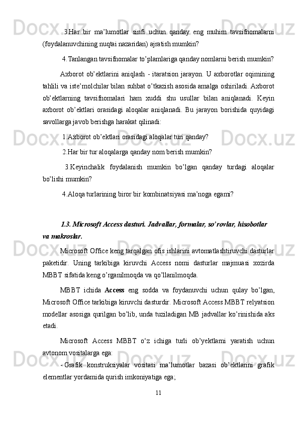 3.Har   bir   ma’lumotlar   sinfi   uchun   qanday   eng   muhim   tavsifnomalarni
(foydalanuvchining nuqtai nazaridan) ajratish mumkin? 
 4.Tanlangan tavsifnomalar to’plamlariga qanday nomlarni berish mumkin?
Axborot   ob’ektlarini   aniqlash   -   itaratsion   jarayon.   U  axborotlar   oqimining
tahlili va iste’molchilar bilan suhbat o’tkazish asosida amalga oshiriladi. Axborot
ob’ektlarning   tavsifnomalari   ham   xuddi   shu   usullar   bilan   aniqlanadi.   Keyin
axborot   ob’ektlari   orasidagi   aloqalar   aniqlanadi.   Bu   jarayon   borishida   quyidagi
savollarga javob berishga harakat qilinadi: 
 1.Axborot ob’ektlari orasidagi aloqalar turi qanday? 
 2.Har bir tur aloqalarga qanday nom berish mumkin? 
  3.Keyinchalik   foydalanish   mumkin   bo’lgan   qanday   turdagi   aloqalar
bo’lishi mumkin? 
 4.Aloqa turlarining biror bir kombinatsiyasi ma’noga egami? 
 
1.3. Microsoft Access dasturi. Jadvallar, formalar, so’rovlar, hisobotlar 
va makroslar. 
Microsoft Office keng tarqalgan ofis ishlarini avtomatlashtiruvchi dasturlar
paketidir.   Uning   tarkibiga   kiruvchi   Access   nomi   dasturlar   majmuasi   xozirda
MBBT sifatida keng o’rganilmoqda va qo’llanilmoqda. 
MBBT   ichida   Access   eng   sodda   va   foydanuvchi   uchun   qulay   bo’lgan,
Microsoft Office tarkibiga kiruvchi dasturdir. Microsoft Access MBBT relyatsion
modellar asosiga qurilgan bo’lib, unda tuziladigan MB jadvallar ko’rinishida aks
etadi.  
Microsoft   Access   MBBT   o‘z   ichiga   turli   ob’yektlarni   yaratish   uchun
avtonom vositalarga ega: 
- Grafik   konstruksiyalar   vositasi   ma’lumotlar   bazasi   ob’ektlarini   grafik
elementlar yordamida qurish imkoniyatiga ega; 
11