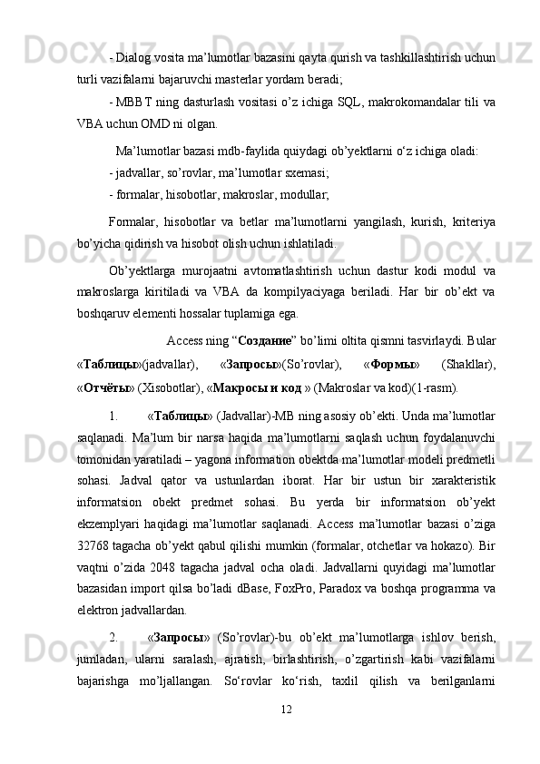 - Dialog vosita ma’lumotlar bazasini qayta qurish va tashkillashtirish uchun
turli vazifalarni bajaruvchi masterlar yordam beradi; 
- MBBT ning dasturlash vositasi o’z ichiga SQL, makrokomandalar tili va
VBA uchun OMD ni olgan. 
  Ma’lumotlar bazasi mdb-faylida quiydagi ob’yektlarni o‘z ichiga oladi: 
- jadvallar, so’rovlar, ma’lumotlar sxemasi; 
- formalar, hisobotlar, makroslar, modullar; 
Formalar,   hisobotlar   va   betlar   ma’lumotlarni   yangilash,   kurish,   kriteriya
bo’yicha qidirish va hisobot olish uchun ishlatiladi.  
Ob’yektlarga   murojaatni   avtomatlashtirish   uchun   dastur   kodi   modul   va
makroslarga   kiritiladi   va   VBA   da   kompilyaciyaga   beriladi.   Har   bir   ob’ekt   va
boshqaruv elementi hossalar tuplamiga ega.  
Access ning “ Создание ” bo’limi oltita qismni tasvirlaydi. Bular 
« Таблицы »(jadvallar),   « Запросы »(So’rovlar),   « Формы »   (Shakllar),
« Отчёты » (Xisobotlar), « Макросы   и   код  » (Makroslar va kod)(1-rasm). 
1. « Таблицы » (Jadvallar)-MB ning asosiy ob’ekti. Unda ma’lumotlar
saqlanadi.   Ma’lum   bir   narsa   haqida   ma’lumotlarni   saqlash   uchun   foydalanuvchi
tomonidan yaratiladi – yagona information obektda ma’lumotlar modeli predmetli
sohasi.   Jadval   qator   va   ustunlardan   iborat.   Har   bir   ustun   bir   xarakteristik
informatsion   obekt   predmet   sohasi.   Bu   yerda   bir   informatsion   ob’yekt
ekzemplyari   haqidagi   ma’lumotlar   saqlanadi.   Access   ma’lumotlar   bazasi   o’ziga
32768 tagacha ob’yekt qabul qilishi mumkin (formalar, otchetlar va hokazo). Bir
vaqtni   o’zida   2048   tagacha   jadval   ocha   oladi.   Jadvallarni   quyidagi   ma’lumotlar
bazasidan import qilsa bo’ladi dBase, FoxPro, Paradox va boshqa programma va
elektron jadvallardan. 
2. « Запросы »   (So’rovlar)-bu   ob’ekt   ma’lumotlarga   ishlov   berish,
jumladan,   ularni   saralash,   ajratish,   birlashtirish,   o’zgartirish   kabi   vazifalarni
bajarishga   mo’ljallangan.   So‘rovlar   ko‘rish,   taxlil   qilish   va   berilganlarni
12  
  