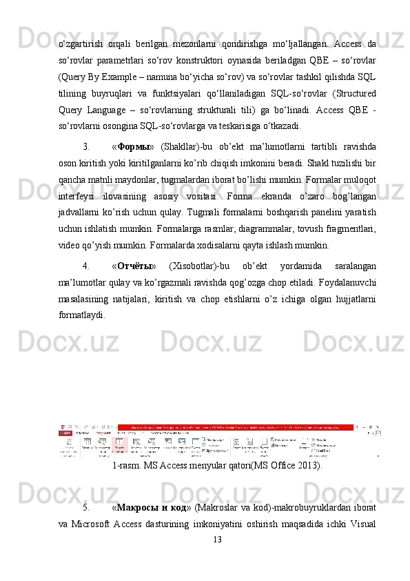 o‘zgartirish   orqali   berilgan   mezonlarni   qondirishga   mo‘ljallangan.   Access   da
so‘rovlar   parametrlari   so‘rov   konstruktori   oynasida   beriladgan   QBE   –   so‘rovlar
(Query By Example – namuna bo‘yicha so‘rov) va so‘rovlar tashkil qilishda SQL
tilining   buyruqlari   va   funktsiyalari   qo‘llaniladigan   SQL-so‘rovlar   (Structured
Query   Language   –   so‘rovlarning   strukturali   tili)   ga   bo‘linadi.   Access   QBE   -
so‘rovlarni osongina SQL-so‘rovlarga va teskarisiga o‘tkazadi. 
3. « Формы »   (Shakllar)-bu   ob’ekt   ma’lumotlarni   tartibli   ravishda
oson kiritish yoki kiritilganlarni ko’rib chiqish imkonini beradi. Shakl tuzilishi bir
qancha matnli maydonlar, tugmalardan iborat bo’lishi mumkin. Formalar muloqot
interfeysi   ilovasining   asosiy   vositasi.   Forma   ekranda   o’zaro   bog’langan
jadvallarni ko’rish uchun qulay. Tugmali formalarni boshqarish panelini yaratish
uchun ishlatish mumkin. Formalarga rasmlar, diagrammalar, tovush fragmentlari,
video qo’yish mumkin.  Formalarda xodisalarni qayta ishlash mumkin. 
4. « Отчёты »   (Xisobotlar)-bu   ob’ekt   yordamida   saralangan
ma’lumotlar qulay va ko’rgazmali ravishda qog’ozga chop etiladi.  Foydalanuvchi
masalasining   natijalari,   kiritish   va   chop   etishlarni   o’z   ichiga   olgan   hujjatlarni
formatlaydi. 
 
 
 
 
 
1-rasm. MS Access menyular qatori(MS Office 2013). 
 
5. « Макросы   и   код »  (Makroslar   va  kod)-makrobuyruklardan  iborat
va   Microsoft   Access   dasturining   imkoniyatini   oshirish   maqsadida   ichki   Visual
13
