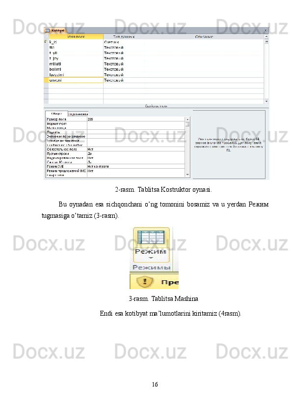 2-rasm. Tablitsa Kostruktor oynasi. 
Bu  oynadan  esa  sichqonchani  o’ng tomonini  bosamiz   va u  yerdan   Режим
tugmasiga o’tamiz (3-rasm). 
 
3-rasm. Tablitsa Mashina 
Endi esa kotibyat ma’lumotlarini kiritamiz (4rasm).
16  
  