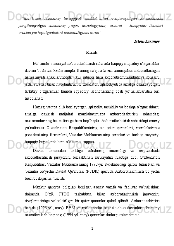   “Biz   tezkor   texnikaviy   taraqqiyot,   shiddat   bilan   rivojlanayotgan   va   muntazam
yangilanayotgan   zamonaviy   yuqori   texnologiyalar,   axborot   –   kompyuter   tizimlari
orasida yashayotganimizni unutmasligimiz kerak” 
Islom Karimov 
Kirish. 
Ma’lumki, insoniyat axborotlashtirish sohasida haqiqiy inqilobiy o‘zgarishlar
davrini boshidan kechirmoqda. Buning natijasida esa umumjahon axborotlashgan
hamjamiyati   shakllanmoqda.   Shu   sababli   ham   axborotkommunikatsiya   sohasini
jadal suratlar bilan rivojlantirish O‘zbekiston iqtisodiyotida amalga oshirilayotgan
tarkibiy   o‘zgarishlar   hamda   iqtisodiy   islohotlarning   bosh   yo‘nalishlaridan   biri
hisoblanadi.  
Hozirgi vaqtda olib borilayotgan iqtisodiy, tashkiliy va boshqa o‘zgarishlarni
amalga   oshirish   natijalari   mamlakatimizda   axborotlashtirish   sohasidagi
muammolarning hal etilishiga ham bog‘liqdir. Axborotlashtirish sohasidagi asosiy
yo‘nalishlar   O‘zbekiston   Respublikasining   bir   qator   qonunlari,   mamlakatimiz
prezidentining farmonlari, Vazirlar Mahkamasining qarorlari va boshqa meyoriy-
huquqiy hujjatlarda ham o‘z aksini topgan. 
Davlat   tomonidan   tartibga   solishning   muximligi   va   respublikada
axborotlashtirish   jarayonini   tezlashtirish   zaruriyatini   hisobga   olib,   O’zbekiston
Respublikasi Vazirlar Maxkamasining 1992-yil 8-dekabrdagi qarori bilan Fan va
Texnika   bo’yicha   Davlat   Qo’mitasi   (FTDK)   qoshida   Axborotlashtirish   bo’yicha
bosh boshqarma  tuzildi.  
Mazkur   qarorda   belgilab   berilgan   asosiy   vazifa   va   faoliyat   yo’nalishlari
doirasida   O’zR   FTDK   tashabbusi   bilan   axborotlashtirish   jarayonini
rivojlantirishga   yo’naltirilgan   bir   qator   qonunlar   qabul   qilindi.   Axborotlashtirish
haqida   (1993   yil,   may),   EHM   va   ma’lumotlar   bazasi   uchun   dasturlarni   huquqiy
muxofazalash haqidagi (1994 yil, may) qonunlar shular jumlasidandir. 
2  
  