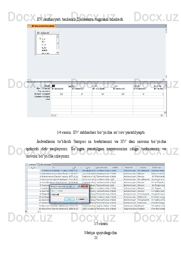 IIV raxbaryati tanlanib  Добавить  tugmasi bosiladi. 
 
14-rasm. IIV rahbarlari bo’yicha so’rov yaratilyapti.  
Jadvallarni   to’ldirib   Запрос   ni   berkitamiz   va   IIV   dan   unvoni   bo’yicha
qidirish   deb   saqlaymiz.   So’ngra   yaratilgan   zaprosmizni   ishga   tushiramiz   va
unvoni bo’yicha izlaymiz. 
15-rasm. 
Natija quyidagicha: 
21  
  
