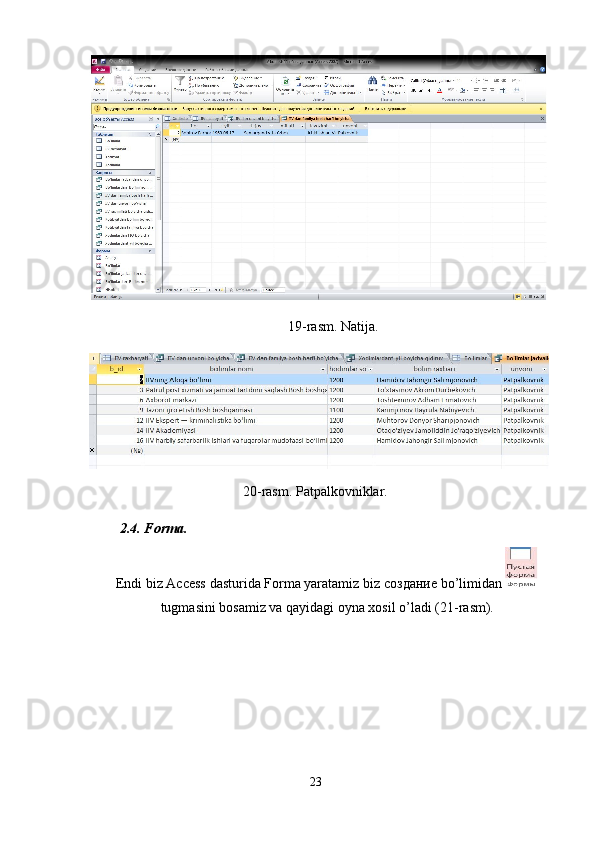 19-rasm. Natija. 
20-rasm. Patpalkovniklar. 
2.4. Forma. 
Endi biz Access dasturida Forma yaratamiz biz  создание  bo’limidan 
tugmasini bosamiz va qayidagi oyna xosil o’ladi (21-rasm). 
 
 
 
 
23