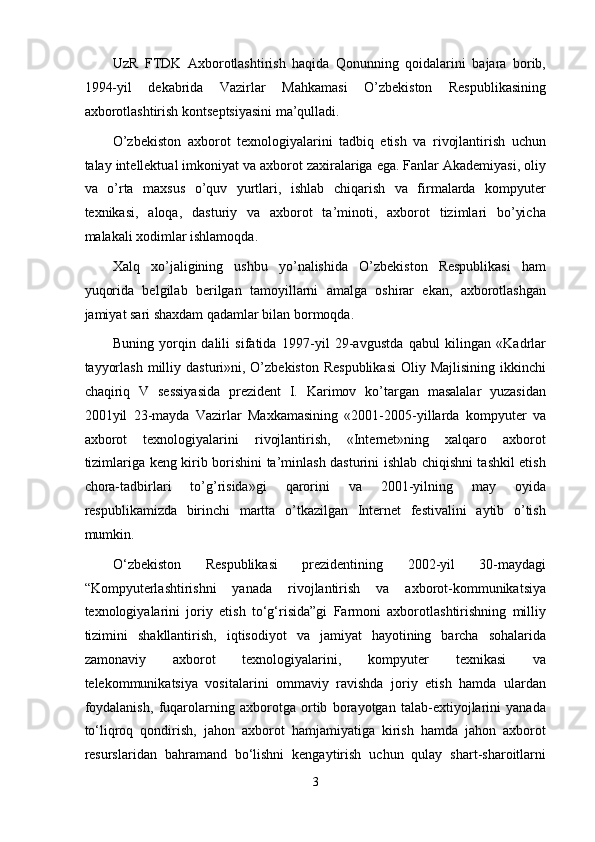 UzR   FTDK   Axborotlashtirish   haqida   Qonunning   qoidalarini   bajara   borib,
1994-yil   dekabrida   Vazirlar   Mahkamasi   O’zbekiston   Respublikasining
axborotlashtirish kontseptsiyasini ma’qulladi. 
O’zbekiston   axborot   texnologiyalarini   tadbiq   etish   va   rivojlantirish   uchun
talay intellektual imkoniyat va axborot zaxiralariga ega. Fanlar Akademiyasi, oliy
va   o’rta   maxsus   o’quv   yurtlari,   ishlab   chiqarish   va   firmalarda   kompyuter
texnikasi,   aloqa,   dasturiy   va   axborot   ta’minoti,   axborot   tizimlari   bo’yicha
malakali xodimlar ishlamoqda. 
Xalq   xo’jaligining   ushbu   yo’nalishida   O’zbekiston   Respublikasi   ham
yuqorida   belgilab   berilgan   tamoyillarni   amalga   oshirar   ekan,   axborotlashgan
jamiyat sari shaxdam qadamlar bilan bormoqda. 
Buning   yorqin   dalili   sifatida   1997-yil   29-avgustda   qabul   kilingan   «Kadrlar
tayyorlash   milliy  dasturi»ni, O’zbekiston  Respublikasi   Oliy Majlisining   ikkinchi
chaqiriq   V   sessiyasida   prezident   I.   Karimov   ko’targan   masalalar   yuzasidan
2001yil   23-mayda   Vazirlar   Maxkamasining   «2001-2005-yillarda   kompyuter   va
axborot   texnologiyalarini   rivojlantirish,   «Internet»ning   xalqaro   axborot
tizimlariga keng kirib borishini ta’minlash dasturini ishlab chiqishni tashkil etish
chora-tadbirlari   to’g’risida»gi   qarorini   va   2001-yilning   may   oyida
respublikamizda   birinchi   martta   o’tkazilgan   Internet   festivalini   aytib   o’tish
mumkin. 
O‘zbekiston   Respublikasi   prezidentining   2002-yil   30-maydagi
“Kompyuterlashtirishni   yanada   rivojlantirish   va   axborot-kommunikatsiya
texnologiyalarini   joriy   etish   to‘g‘risida”gi   Farmoni   axborotlashtirishning   milliy
tizimini   shakllantirish,   iqtisodiyot   va   jamiyat   hayotining   barcha   sohalarida
zamonaviy   axborot   texnologiyalarini,   kompyuter   texnikasi   va
telekommunikatsiya   vositalarini   ommaviy   ravishda   joriy   etish   hamda   ulardan
foydalanish,   fuqarolarning   axborotga   ortib   borayotgan   talab-extiyojlarini   yanada
to‘liqroq   qondirish,   jahon   axborot   hamjamiyatiga   kirish   hamda   jahon   axborot
resurslaridan   bahramand   bo‘lishni   kengaytirish   uchun   qulay   shart-sharoitlarni
3  
  