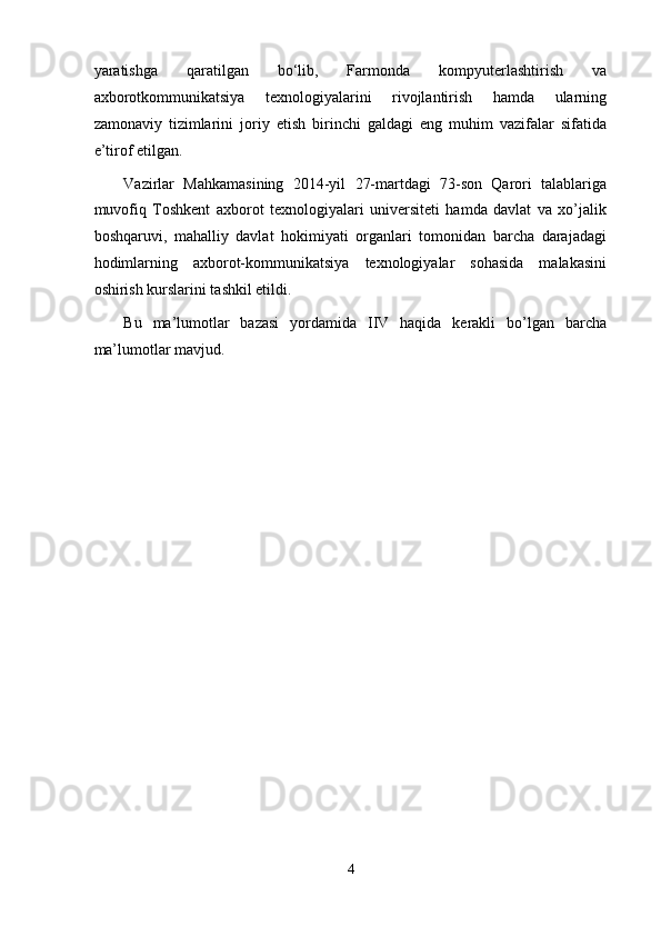 yaratishga   qaratilgan   bo‘lib,   Farmonda   kompyuterlashtirish   va
axborotkommunikatsiya   texnologiyalarini   rivojlantirish   hamda   ularning
zamonaviy   tizimlarini   joriy   etish   birinchi   galdagi   eng   muhim   vazifalar   sifatida
e’tirof etilgan.  
Vazirlar   Mahkamasining   2014-yil   27-martdagi   73-son   Qarori   talablariga
muvofiq   Toshkent   axborot   texnologiyalari   universiteti   hamda   davlat   va   xo’jalik
boshqaruvi,   mahalliy   davlat   hokimiyati   organlari   tomonidan   barcha   darajadagi
hodimlarning   axborot-kommunikatsiya   texnologiyalar   sohasida   malakasini
oshirish kurslarini tashkil etildi. 
Bu   ma’lumotlar   bazasi   yordamida   IIV   haqida   kerakli   bo’lgan   barcha
ma’lumotlar mavjud. 
 
 
 
 
 
 
 
 
 
 
 
4  
  