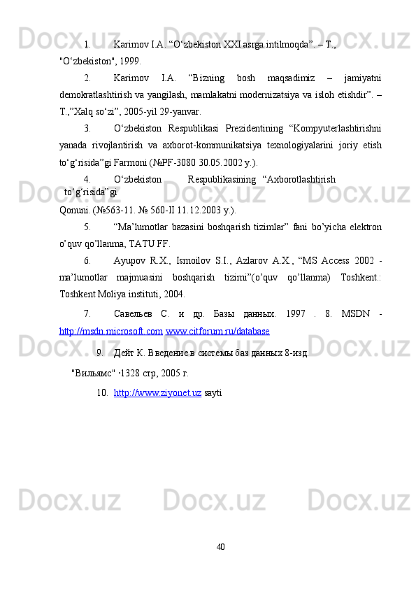 1. Karimov I.A. “O‘zbekiston XXI asrga intilmoqda”. – T., 
"O‘zbekiston", 1999. 
2. Karimov   I.A.   “Bizning   bosh   maqsadimiz   –   jamiyatni
demokratlashtirish va yangilash, mamlakatni modernizatsiya va isloh etishdir”. –
T.,”Xalq so‘zi”, 2005-yil 29-yanvar.  
3. O‘zbekiston   Respublikasi   Prezidentining   “Kompyuterlashtirishni
yanada   rivojlantirish   va   axborot-kommunikatsiya   texnologiyalarini   joriy   etish
to‘g‘risida”gi Farmoni (№PF-3080 30.05.2002 y.).  
4. O‘zbekiston  Respublikasining  “Axborotlashtirish  
to‘g‘risida”gi 
Qonuni. (№563-11. № 560-II 11.12.2003 y.). 
5. “Ma’lumotlar   bazasini   boshqarish   tizimlar”   fani   bo’yicha   elektron
o’quv qo’llanma, TATU FF. 
6. Ayupov   R.X.,   Ismoilov   S.I.,   Azlarov   A.X.,   “MS   Access   2002   -
ma’lumotlar   majmuasini   boshqarish   tizimi”(o’quv   qo’llanma)   Toshkent.:
Toshkent Moliya instituti, 2004.  
7. Cавельев   С.   и   др.   Базы   данных.   1997   .   8.   MSDN   -
http://msdn.microsoft.com   www.citforum.ru/database    
9. Дейт К. Введение в системы баз данных 8-изд. 
"Вильямс" ·1328 стр, 2005 г.  
10. http://www.ziyonet.uz      sayti 
 
 
 
40  
  