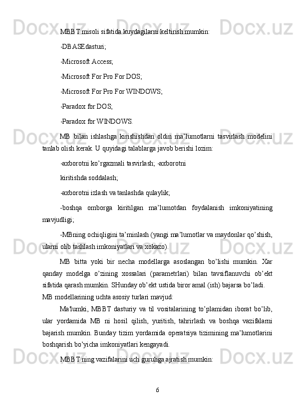 MBBT misoli sifatida kuydagilarni keltirish mumkin: 
-DBASEdasturi; 
-Microsoft Access; 
-Microsoft For Pro For DOS; 
-Microsoft For Pro For WINDOWS; 
-Paradox for DOS; 
-Paradox for WINDOWS. 
MB   bilan   ishlashga   kirishishdan   oldin   ma’lumotlarni   tasvirlash   modelini
tanlab olish kerak. U quyidagi talablarga javob berishi lozim: 
-axborotni ko’rgazmali tasvirlash; -axborotni
kiritishda soddalash; 
-axborotni izlash va tanlashda qulaylik; 
-boshqa   omborga   kiritilgan   ma’lumotdan   foydalanish   imkoniyatining
mavjudligi; 
-MBning ochiqligini ta’minlash (yangi ma’lumotlar va maydonlar qo’shish,
ularni olib tashlash imkoniyatlari va xokazo). 
MB   bitta   yoki   bir   necha   modellarga   asoslangan   bo’lishi   mumkin.   Xar
qanday   modelga   o’zining   xossalari   (parametrlari)   bilan   tavsiflanuvchi   ob’ekt
sifatida qarash mumkin. SHunday ob’ekt ustida biror amal (ish) bajarsa bo’ladi. 
MB modellarining uchta asosiy turlari mavjud: 
Ma'lumki,   MBBT   dasturiy   va   til   vositalarining   to’plamidan   iborat   bo’lib,
ular   yordamida   MB   ni   hosil   qilish,   yuritish,   tahrirlash   va   boshqa   vazifalarni
bajarish   mumkin.   Bunday   tizim   yordamida   operatsiya   tizimining   ma’lumotlarini
boshqarish bo’yicha imkoniyatlari kengayadi. 
MBBT ning vazifalarini uch guruhga ajratish mumkin: 
6  
  