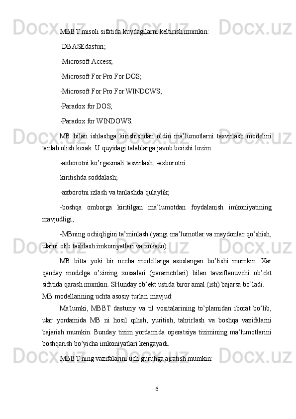 MBBT misoli sifatida kuydagilarni keltirish mumkin: 
-DBASEdasturi; 
-Microsoft Access; 
-Microsoft For Pro For DOS; 
-Microsoft For Pro For WINDOWS; 
-Paradox for DOS; 
-Paradox for WINDOWS. 
MB   bilan   ishlashga   kirishishdan   oldin   ma’lumotlarni   tasvirlash   modelini
tanlab olish kerak. U quyidagi talablarga javob berishi lozim: 
-axborotni ko’rgazmali tasvirlash; -axborotni
kiritishda soddalash; 
-axborotni izlash va tanlashda qulaylik; 
-boshqa   omborga   kiritilgan   ma’lumotdan   foydalanish   imkoniyatining
mavjudligi; 
-MBning ochiqligini ta’minlash (yangi ma’lumotlar va maydonlar qo’shish,
ularni olib tashlash imkoniyatlari va xokazo). 
MB   bitta   yoki   bir   necha   modellarga   asoslangan   bo’lishi   mumkin.   Xar
qanday   modelga   o’zining   xossalari   (parametrlari)   bilan   tavsiflanuvchi   ob’ekt
sifatida qarash mumkin. SHunday ob’ekt ustida biror amal (ish) bajarsa bo’ladi. 
MB modellarining uchta asosiy turlari mavjud: 
Ma'lumki,   MBBT   dasturiy   va   til   vositalarining   to’plamidan   iborat   bo’lib,
ular   yordamida   MB   ni   hosil   qilish,   yuritish,   tahrirlash   va   boshqa   vazifalarni
bajarish   mumkin.   Bunday   tizim   yordamida   operatsiya   tizimining   ma’lumotlarini
boshqarish bo’yicha imkoniyatlari kengayadi. 
MBBT ning vazifalarini uch guruhga ajratish mumkin: 
6