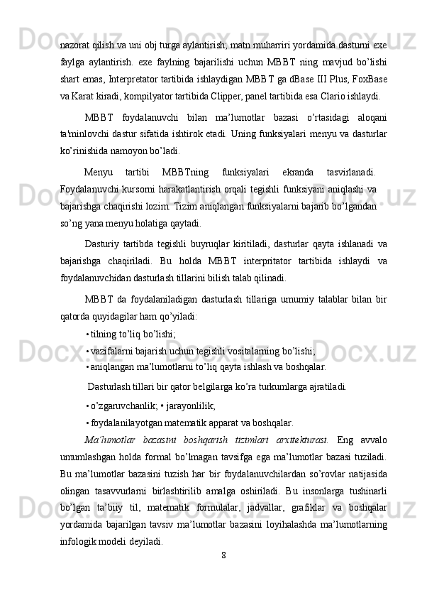 nazorat qilish va uni obj turga aylantirish; matn muharriri yordamida dasturni exe
faylga   aylantirish.   exe   faylning   bajarilishi   uchun   MBBT   ning   mavjud   bo’lishi
shart emas, Interpretator tartibida ishlaydigan MBBT ga dBase III Plus, FoxBase
va Karat kiradi, kompilyator tartibida Clipper, panel tartibida esa Clario ishlaydi. 
MBBT   foydalanuvchi   bilan   ma’lumotlar   bazasi   o’rtasidagi   aloqani
ta'minlovchi dastur sifatida ishtirok etadi. Uning funksiyalari menyu va dasturlar
ko’rinishida namoyon bo’ladi. 
Menyu  tartibi  MBBTning  funksiyalari  ekranda  tasvirlanadi. 
Foydalanuvchi kursorni harakatlantirish orqali  tegishli  funksiyani  aniqlashi  va
bajarishga chaqirishi lozim. Tizim aniqlangan funksiyalarni bajarib bo’lgandan
so’ng yana menyu holatiga qaytadi. 
Dasturiy   tartibda   tegishli   buyruqlar   kiritiladi,   dasturlar   qayta   ishlanadi   va
bajarishga   chaqiriladi.   Bu   holda   MBBT   interpritator   tartibida   ishlaydi   va
foydalanuvchidan dasturlash tillarini bilish talab qilinadi. 
MBBT   da   foydalaniladigan   dasturlash   tillariga   umumiy   talablar   bilan   bir
qatorda quyidagilar ham qo’yiladi: 
• tilning to’liq bo’lishi; 
• vazifalarni bajarish uchun tegishli vositalarning bo’lishi; 
• aniqlangan ma’lumotlarni to’liq qayta ishlash va boshqalar. 
 Dasturlash tillari bir qator belgilarga ko’ra turkumlarga ajratiladi. 
• o’zgaruvchanlik;  •   jarayonlilik; 
• foydalanilayotgan matematik apparat va boshqalar. 
Ma’lumotlar   bazasini   boshqarish   tizimlari   arxitekturasi.   Eng   avvalo
umumlashgan   holda   formal   bo’lmagan   tavsifga   ega   ma’lumotlar   bazasi   tuziladi.
Bu   ma’lumotlar   bazasini   tuzish   har   bir   foydalanuvchilardan   so’rovlar   natijasida
olingan   tasavvurlarni   birlashtirilib   amalga   oshiriladi.   Bu   insonlarga   tushinarli
bo’lgan   ta’biiy   til,   matematik   formulalar,   jadvallar,   grafiklar   va   boshqalar
yordamida   bajarilgan   tavsiv   ma’lumotlar   bazasini   loyihalashda   ma’lumotlarning
infologik modeli deyiladi. 
8  
  