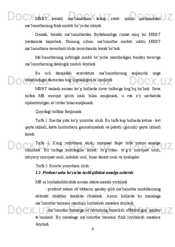 MBBT   kerakli   ma’lumotlarni   tashqi   eslab   qolish   qurilmasidan
ma’lumotlarning fizik modeli bo’yicha izlaydi. 
Demak,   kerakli   ma’lumotlardan   foydalanishga   ruxsat   aniq   bir   MBBT
yordamida   bajariladi.   Shuning   uchun,   ma’lumotlar   modeli   ushbu   MBBT
ma’lumotlarni tavsivlash tilida tavsivlanishi kerak bo’ladi. 
Ma’lumotlarning   infologik   model   bo’yicha   yaratiladigan   bunday   tavsivga
ma’lumotlarning datalogik modeli deyiladi. 
Bu   uch   darajadali   arxitektura   ma’lumotlarning   saqlanishi   unga
ishlatiladigan dasturdan bog’liqmasligini ta’minlaydi. 
MBBT   tanlash   asosan   ko’p   hollarda   ilova   toifasiga   bog’liq   bo’ladi.   Ilova
toifasi   MB   murojat   qilish   usuli   bilan   aniqlanadi,   u   esa   o’z   navbatida
rejalashtirilgan so’rovlar bilan aniqlanadi.  
Quyidagi toifalar farqlanadi: 
Toifa 1. Barcha yoki ko’p yozuvlar olish. Bu toifa kup hollarda ketma - ket
qayta ishlash, katta hisobotlarni generatsiyalash va paketli (guruxli) qayta ishlash
kiradi. 
Toifa   2.   Keng   yozuvlarni   olish,   murojaat   faqat   bitta   yozuv   amalga
oshiriladi.   Bu   toifaga   kuyidagilar   kiradi:   to’g’ridan-   to’g’ri   murojaat   usuli,
ixtiyoriy murojaat usuli, indeksli usul, binar daraxt usuli va boshqalar. 
Toifa 3. Birorta yozuvlarni olish.  
1.2. Predmet soha bo’yicha taxlil qilishni amalga oshirish . 
MB ni loyihalashtirishda asosan ikkita masala yechiladi:  
• predmet sohasi ob’ektlarini qanday qilib ma’lumotlar modellarining
abstrakt   obektlari   shaklida   ifodalash.   Ayrim   hollarda   bu   masalaga
ma’lumotlar bazasini mantiqiy loyihalash masalasi deyiladi.  
• ma’lumotlar   bazasiga   so’rovlarning  bajarilish  effektivligini  qanday
ta’minlash.   Bu   masalaga   ma’lumotlar   bazasini   fizik   loyihalash   masalasi
deyiladi.  
9