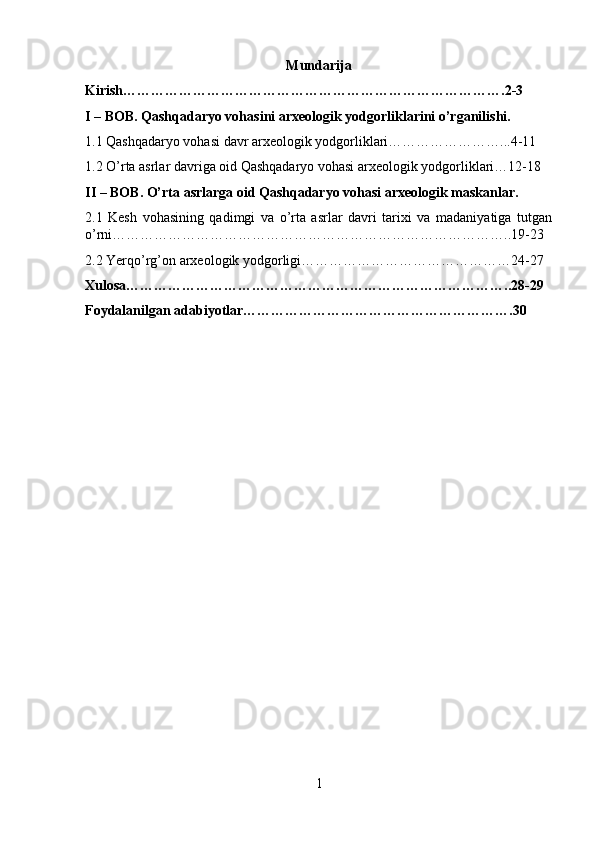 Mundarija
Kirish……………………………………………………………………….2-3
I – BOB. Qashqadaryo vohasini arxeologik yodgorliklarini o’rganilishi.
1.1 Qashqadaryo vohasi davr arxeologik yodgorliklari……………………...4-11
1.2 O’rta asrlar davriga oid Qashqadaryo vohasi arxeologik yodgorliklari…12-18
II – BOB. O’rta asrlarga oid Qashqadaryo vohasi arxeologik maskanlar.
2.1   Kesh   vohasining   qadimgi   va   o’rta   asrlar   davri   tarixi   va   madaniyatiga   tutgan
o’rni…………………………………………………………………………..19-23
2.2 Yerqo’rg’on arxeologik yodgorligi………………………………………24-27
Xulosa………………………………………………………………………..28-29
Foydalanilgan adabiyotlar………………………………………………….30
1 