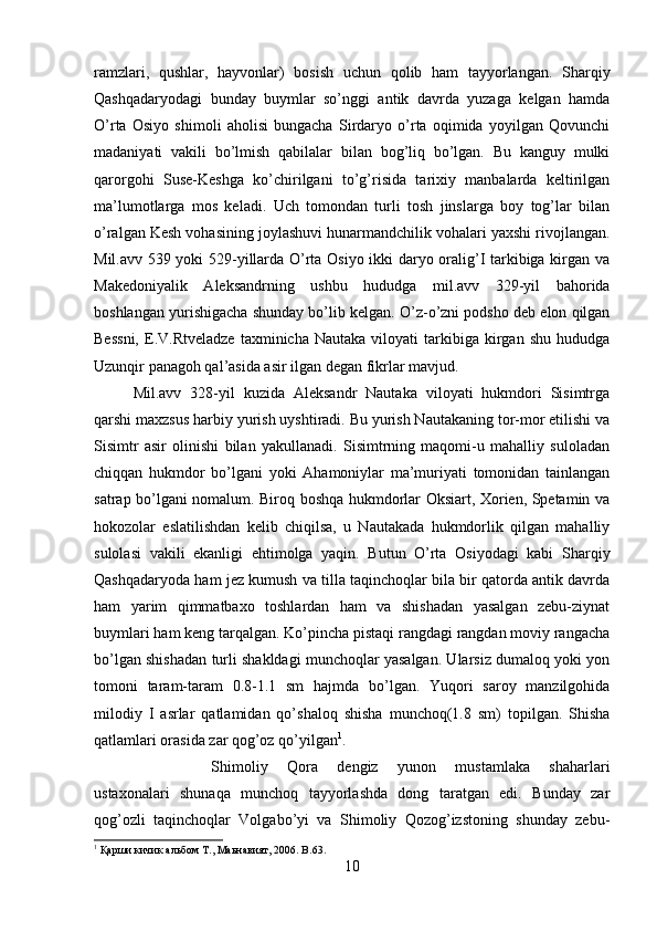 ramzlari,   qushlar,   hayvonlar)   bosish   uchun   qolib   ham   tayyorlangan.   Sharqiy
Qashqadaryodagi   bunday   buymlar   so’nggi   antik   davrda   yuzaga   kelgan   hamda
O’rta   Osiyo   shimoli   aholisi   bungacha   Sirdaryo   o’rta   oqimida   yoyilgan   Qovunchi
madaniyati   vakili   bo’lmish   qabilalar   bilan   bog’liq   bo’lgan.   Bu   kanguy   mulki
qarorgohi   Suse-Keshga   ko’chirilgani   to’g’risida   tarixiy   manbalarda   keltirilgan
ma’lumotlarga   mos   keladi.   Uch   tomondan   turli   tosh   jinslarga   boy   tog’lar   bilan
o’ralgan Kesh vohasining joylashuvi hunarmandchilik vohalari yaxshi rivojlangan.
Mil.avv 539 yoki 529-yillarda O’rta Osiyo ikki daryo oralig’I tarkibiga kirgan va
Makedoniyalik   Aleksandrning   ushbu   hududga   mil.avv   329-yil   bahorida
boshlangan yurishigacha shunday bo’lib kelgan. O’z-o’zni podsho deb elon qilgan
Bessni,   E.V.Rtveladze   taxminicha  Nautaka   viloyati   tarkibiga   kirgan   shu   hududga
Uzunqir panagoh qal’asida asir ilgan degan fikrlar mavjud. 
Mil.avv   328-yil   kuzida   Aleksandr   Nautaka   viloyati   hukmdori   Sisimtrga
qarshi maxzsus harbiy yurish uyshtiradi. Bu yurish Nautakaning tor-mor etilishi va
Sisimtr   asir   olinishi   bilan   yakullanadi.   Sisimtrning   maqomi-u   mahalliy   suloladan
chiqqan   hukmdor   bo’lgani   yoki   Ahamoniylar   ma’muriyati   tomonidan   tainlangan
satrap bo’lgani nomalum. Biroq boshqa hukmdorlar Oksiart, Xorien, Spetamin va
hokozolar   eslatilishdan   kelib   chiqilsa,   u   Nautakada   hukmdorlik   qilgan   mahalliy
sulolasi   vakili   ekanligi   ehtimolga   yaqin.   Butun   O’rta   Osiyodagi   kabi   Sharqiy
Qashqadaryoda ham jez kumush va tilla taqinchoqlar bila bir qatorda antik davrda
ham   yarim   qimmatbaxo   toshlardan   ham   va   shishadan   yasalgan   zebu-ziynat
buymlari ham keng tarqalgan. Ko’pincha pistaqi rangdagi rangdan moviy rangacha
bo’lgan shishadan turli shakldagi munchoqlar yasalgan. Ularsiz dumaloq yoki yon
tomoni   taram-taram   0.8-1.1   sm   hajmda   bo’lgan.   Yuqori   saroy   manzilgohida
milodiy   I   asrlar   qatlamidan   qo’shaloq   shisha   munchoq(1.8   sm)   topilgan.   Shisha
qatlamlari orasida zar qog’oz qo’yilgan 1
. 
Shimoliy   Qora   dengiz   yunon   mustamlaka   shaharlari
ustaxonalari   shunaqa   munchoq   tayyorlashda   dong   taratgan   edi.   Bunday   zar
qog’ozli   taqinchoqlar   Volgabo’yi   va   Shimoliy   Qozog’izstoning   shunday   zebu-
1
 Қарши кичик альбом Т., Маьнавият, 2006.  B .63.
10 