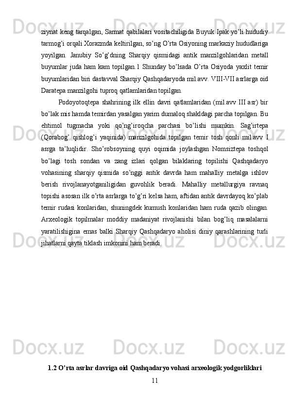 ziynat keng tarqalgan, Sarmat qabilalari vositachiligida Buyuk Ipak yo’li hududiy
tarmog’i orqali Xorazmda keltirilgan, so’ng O’rta Osiyoning markaziy hududlariga
yoyilgan.   Janubiy   So’g’dning   Sharqiy   qismidagi   antik   manzilgohlaridan   metall
buyumlar   juda   ham   kam   topilgan.1   Shunday   bo’lsada   O’rta   Osiyoda   yaxlit   temir
buyumlaridan biri dastavval Sharqiy Qashqadaryoda mil.avv. VIII-VII asrlarga oid
Daratepa manzilgohi tuproq qatlamlaridan topilgan. 
Podoyotoqtepa   shahrining   ilk   ellin   davri   qatlamlaridan   (mil.avv   III   asr)   bir
bo’lak mis hamda temirdan yasalgan yarim dumaloq shakldagi parcha topilgan. Bu
ehtimol   tugmacha   yoki   qo’ng’iroqcha   parchasi   bo’lishi   mumkin.   Sag’irtepa
(Qorabog’   qishlog’i   yaqinida)   manzilgohida   topilgan   temir   tosh   qonli   mil.avv   I
asrga   ta’luqlidir.   Sho’robsoyning   quyi   oqimida   joylashgan   Nomsiztepa   toshqol
bo’lagi   tosh   sondan   va   zang   izlari   qolgan   bilaklaring   topilishi   Qashqadaryo
vohasining   sharqiy   qismida   so’nggi   antik   davrda   ham   mahalliy   metalga   ishlov
berish   rivojlanayotganiligidan   guvohlik   beradi.   Mahalliy   metallurgiya   ravnaq
topishi asosan ilk o’rta asrlarga to’g’ri kelsa ham, aftidan antik davrdayoq ko’plab
temir   rudasi   konlaridan,   shuningdek   kumush   konlaridan   ham   ruda   qazib   olingan.
Arxeologik   topilmalar   moddiy   madaniyat   rivojlanishi   bilan   bog’liq   masalalarni
yaratilishigina   emas   balki   Sharqiy   Qashqadaryo   aholisi   diniy   qarashlarining   turli
jihatlarni qayta tiklash imkonini ham beradi.
1.2 O’rta asrlar davriga oid Qashqadaryo vohasi arxeologik yodgorliklari
11 