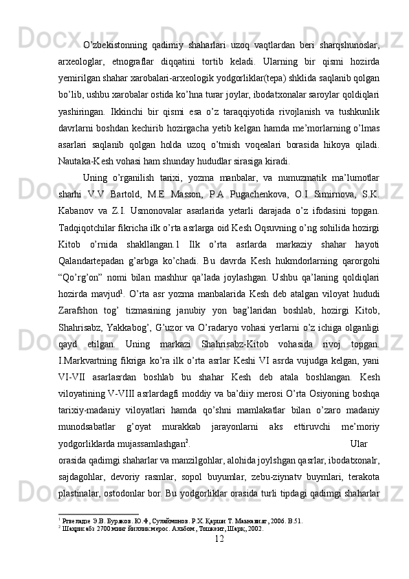 O’zbekistonning   qadimiy   shaharlari   uzoq   vaqtlardan   beri   sharqshunoslar,
arxeologlar,   etnograflar   diqqatini   tortib   keladi.   Ularning   bir   qismi   hozirda
yemirilgan shahar xarobalari-arxeologik yodgorliklar(tepa) shklida saqlanib qolgan
bo’lib, ushbu xarobalar ostida ko’hna turar joylar, ibodatxonalar saroylar qoldiqlari
yashiringan.   Ikkinchi   bir   qismi   esa   o’z   taraqqiyotida   rivojlanish   va   tushkunlik
davrlarni  boshdan kechirib hozirgacha yetib kelgan hamda me’morlarning o’lmas
asarlari   saqlanib   qolgan   holda   uzoq   o’tmish   voqealari   borasida   hikoya   qiladi.
Nautaka-Kesh vohasi ham shunday hududlar sirasiga kiradi. 
Uning   o’rganilish   tarixi,   yozma   manbalar,   va   numuzmatik   ma’lumotlar
sharhi   V.V   Bartold,   M.E   Masson,   P.A   Pugachenkova,   O.I   Simirnova,   S.K.
Kabanov   va   Z.I.   Usmonovalar   asarlarida   yetarli   darajada   o’z   ifodasini   topgan.
Tadqiqotchilar fikricha ilk o’rta asrlarga oid Kesh Oqsuvning o’ng sohilida hozirgi
Kitob   o’rnida   shakllangan.1   Ilk   o’rta   asrlarda   markaziy   shahar   hayoti
Qalandartepadan   g’arbga   ko’chadi.   Bu   davrda   Kesh   hukmdorlarning   qarorgohi
“Qo’rg’on”   nomi   bilan   mashhur   qa’lada   joylashgan.   Ushbu   qa’laning   qoldiqlari
hozirda   mavjud 1
.   O’rta   asr   yozma   manbalarida   Kesh   deb   atalgan   viloyat   hududi
Zarafshon   tog’   tizmasining   janubiy   yon   bag’laridan   boshlab,   hozirgi   Kitob,
Shahrisabz,   Yakkabog’, G’uzor  va  O’radaryo vohasi  yerlarni  o’z  ichiga olganligi
qayd   etilgan.   Uning   markazi   Shahrisabz-Kitob   vohasida   rivoj   topgan.
I.Markvartning   fikriga   ko’ra   ilk   o’rta   asrlar   Keshi   VI   asrda   vujudga   kelgan,   yani
VI-VII   asarlasrdan   boshlab   bu   shahar   Kesh   deb   atala   boshlangan.   Kesh
viloyatining V-VIII asrlardagfi moddiy va ba’diiy merosi O’rta Osiyoning boshqa
tarixiy-madaniy   viloyatlari   hamda   qo’shni   mamlakatlar   bilan   o’zaro   madaniy
munodsabatlar   g’oyat   murakkab   jarayonlarni   aks   ettiruvchi   me’moriy
yodgorliklarda mujassamlashgan 2
.  Ular
orasida qadimgi shaharlar va manzilgohlar, alohida joylshgan qasrlar, ibodatxonalr,
sajdagohlar,   devoriy   rasmlar,   sopol   buyumlar,   zebu-ziynatv   buymlari,   terakota
plastinalar, ostodonlar bor. Bu yodgorliklar orasida turli tipdagi qadimgi shaharlar
1
 Ртвеладзе Э.В. Буряков. Ю.Ф, Сулаймонов. Р.Х. Қарши Т. Маьнавият, 2006.  B .51.
2
 Шаҳрисабз 2700 минг йиллик мерос. Альбом, Тошкент, Шарқ, 2002.
12 