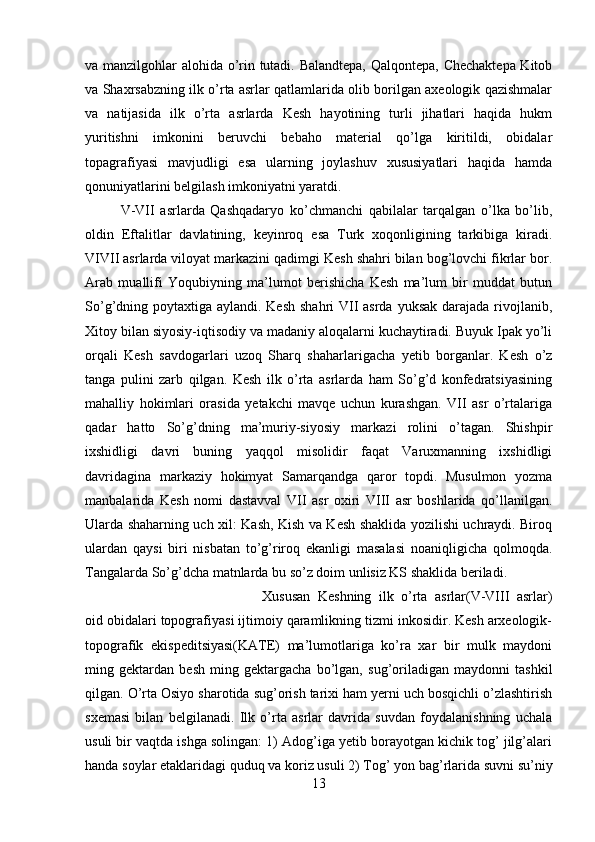 va manzilgohlar alohida o’rin tutadi. Balandtepa, Qalqontepa, Chechaktepa Kitob
va Shaxrsabzning ilk o’rta asrlar qatlamlarida olib borilgan axeologik qazishmalar
va   natijasida   ilk   o’rta   asrlarda   Kesh   hayotining   turli   jihatlari   haqida   hukm
yuritishni   imkonini   beruvchi   bebaho   material   qo’lga   kiritildi,   obidalar
topagrafiyasi   mavjudligi   esa   ularning   joylashuv   xususiyatlari   haqida   hamda
qonuniyatlarini belgilash imkoniyatni yaratdi. 
V-VII   asrlarda   Qashqadaryo   ko’chmanchi   qabilalar   tarqalgan   o’lka   bo’lib,
oldin   Eftalitlar   davlatining,   keyinroq   esa   Turk   xoqonligining   tarkibiga   kiradi.
VIVII asrlarda viloyat markazini qadimgi Kesh shahri bilan bog’lovchi fikrlar bor.
Arab   muallifi   Yoqubiyning   ma’lumot   berishicha   Kesh   ma’lum   bir   muddat   butun
So’g’dning poytaxtiga aylandi. Kesh  shahri VII asrda yuksak darajada rivojlanib,
Xitoy bilan siyosiy-iqtisodiy va madaniy aloqalarni kuchaytiradi. Buyuk Ipak yo’li
orqali   Kesh   savdogarlari   uzoq   Sharq   shaharlarigacha   yetib   borganlar.   Kesh   o’z
tanga   pulini   zarb   qilgan.   Kesh   ilk   o’rta   asrlarda   ham   So’g’d   konfedratsiyasining
mahalliy   hokimlari   orasida   yetakchi   mavqe   uchun   kurashgan.   VII   asr   o’rtalariga
qadar   hatto   So’g’dning   ma’muriy-siyosiy   markazi   rolini   o’tagan.   Shishpir
ixshidligi   davri   buning   yaqqol   misolidir   faqat   Varuxmanning   ixshidligi
davridagina   markaziy   hokimyat   Samarqandga   qaror   topdi.   Musulmon   yozma
manbalarida   Kesh   nomi   dastavval   VII   asr   oxiri   VIII   asr   boshlarida   qo’llanilgan.
Ularda shaharning uch xil: Kash, Kish va Kesh shaklida yozilishi uchraydi. Biroq
ulardan   qaysi   biri   nisbatan   to’g’riroq   ekanligi   masalasi   noaniqligicha   qolmoqda.
Tangalarda So’g’dcha matnlarda bu so’z doim unlisiz KS shaklida beriladi. 
Xususan   Keshning   ilk   o’rta   asrlar(V-VIII   asrlar)
oid obidalari topografiyasi ijtimoiy qaramlikning tizmi inkosidir. Kesh arxeologik-
topografik   ekispeditsiyasi(KATE)   ma’lumotlariga   ko’ra   xar   bir   mulk   maydoni
ming   gektardan   besh   ming   gektargacha   bo’lgan,   sug’oriladigan   maydonni   tashkil
qilgan. O’rta Osiyo sharotida sug’orish tarixi ham yerni uch bosqichli o’zlashtirish
sxemasi   bilan   belgilanadi.   Ilk   o’rta   asrlar   davrida   suvdan   foydalanishning   uchala
usuli bir vaqtda ishga solingan: 1) Adog’iga yetib borayotgan kichik tog’ jilg’alari
handa soylar etaklaridagi quduq va koriz usuli 2) Tog’ yon bag’rlarida suvni su’niy
13 