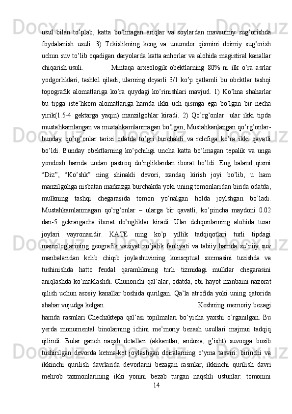 usul   bilan   to’plab,   katta   bo’lmagan   ariqlar   va   soylardan   mavsumiy   sug’orishda
foydalanish   usuli.   3)   Tekislikning   keng   va   unumdor   qismini   doimiy   sug’orish
uchun suv to’lib oqadigan daryolarda katta anhorlar va alohida magistiral kanallar
chiqarish usuli. Mintaqa   arxeologik   obektlarning   80%   ni   ilk   o’ra   asrlar
yodgorliklari,  tashkil  qiladi,  ularning  deyarli  3/1  ko’p  qatlamli   bu  obektlar   tashqi
topografik   alomatlariga   ko’ra   quydagi   ko’rinishlari   mavjud.   1)   Ko’hna   shaharlar
bu   tipga   iste’hkom   alomatlariga   hamda   ikki   uch   qismga   ega   bo’lgan   bir   necha
yirik(1.5-4   gektarga   yaqin)   manzilgohlar   kiradi.   2)   Qo’rg’onlar:   ular   ikki   tipda
mustahkamlangan va mustahkamlanmagan bo’lgan, Mustahkanlangan qo’rg’onlar-
bunday   qo’rg’onlar   tarixi   odatda   to’gri   burchakli   va   relefiga   ko’ra   ikki   qavatli
bo’ldi.   Bunday   obektlarning   ko’pchiligi   uncha   katta   bo’lmagan   tepalik   va   unga
yondosh   hamda   undan   pastroq   do’ngliklardan   iborat   bo’ldi.   Eng   baland   qismi
“Diz”,   “Ko’shk”   ning   shinakli   devori,   xandaq   kirish   joyi   bo’lib,   u   ham
manzilgohga nisbatan markazga burchakda yoki uning tomonlaridan birida odatda,
mulkning   tashqi   chegarasida   tomon   yo’nalgan   holda   joylshgan   bo’ladi.
Mustahkamlanmagan   qo’rg’onlar   –   ularga   bir   qavatli,   ko’pincha   maydoni   0.02
dan-5   gekrargacha   iborat   do’ngliklar   kiradi.   Ular   dehqonlarning   alohida   turar
joylari   vayronasidir.   KATE   ning   ko’p   yillik   tadqiqotlari   turli   tipdagi
manziloglarining   geografik   vaziyat   xo’jalik   faoliyati   va   tabiiy   hamda   su’niiy   suv
manbalaridan   kelib   chiqib   joylashuvining   konseptual   sxemasini   tuzishda   va
tushinishda   hatto   feudal   qaramlikning   turli   tizmidagi   mulklar   chegarasini
aniqlashda ko’maklashdi. Chunonchi qal’alar, odatda, obi hayot manbaini nazorat
qilish   uchun   asosiy   kanallar   boshida   qurilgan.   Qa’la   atrofida   yoki   uning   qatorida
shahar vujudga kelgan.  Keshning memoriy bezagi
hamda   rasmlari   Chechaktepa   qal’asi   topilmalari   bo’yicha   yaxshi   o’rganilgan.   Bu
yerda   monumental   binolarning   ichini   me’moriy   bezash   usullari   majmui   tadqiq
qilindi.   Bular   ganch   naqsh   detallari   (akkantlar,   andoza,   g’isht)   suvoqga   bosib
tushirilgan   devorda   ketma-ket   joylashgan   doiralarning   o’yma   tasviri:   birinchi   va
ikkinchi   qurilish   davrlarida   devorlarni   bezagan   rasmlar,   ikkinchi   qurilish   davri
mehrob   taxmonlarining   ikki   yonini   bezab   turgan   naqshli   ustunlar:   tomonini
14 