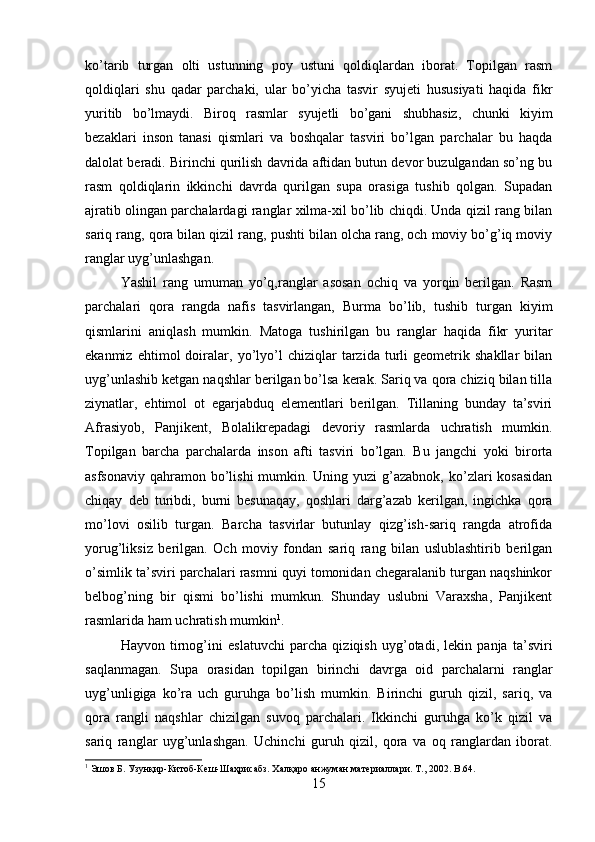 ko’tarib   turgan   olti   ustunning   poy   ustuni   qoldiqlardan   iborat.   Topilgan   rasm
qoldiqlari   shu   qadar   parchaki,   ular   bo’yicha   tasvir   syujeti   hususiyati   haqida   fikr
yuritib   bo’lmaydi.   Biroq   rasmlar   syujetli   bo’gani   shubhasiz,   chunki   kiyim
bezaklari   inson   tanasi   qismlari   va   boshqalar   tasviri   bo’lgan   parchalar   bu   haqda
dalolat beradi. Birinchi qurilish davrida aftidan butun devor buzulgandan so’ng bu
rasm   qoldiqlarin   ikkinchi   davrda   qurilgan   supa   orasiga   tushib   qolgan.   Supadan
ajratib olingan parchalardagi ranglar xilma-xil bo’lib chiqdi. Unda qizil rang bilan
sariq rang, qora bilan qizil rang, pushti bilan olcha rang, och moviy bo’g’iq moviy
ranglar uyg’unlashgan. 
Yashil   rang   umuman   yo’q,ranglar   asosan   ochiq   va   yorqin   berilgan.   Rasm
parchalari   qora   rangda   nafis   tasvirlangan,   Burma   bo’lib,   tushib   turgan   kiyim
qismlarini   aniqlash   mumkin.   Matoga   tushirilgan   bu   ranglar   haqida   fikr   yuritar
ekanmiz   ehtimol   doiralar,   yo’lyo’l   chiziqlar   tarzida   turli   geometrik   shakllar   bilan
uyg’unlashib ketgan naqshlar berilgan bo’lsa kerak. Sariq va qora chiziq bilan tilla
ziynatlar,   ehtimol   ot   egarjabduq   elementlari   berilgan.   Tillaning   bunday   ta’sviri
Afrasiyob,   Panjikent,   Bolalikrepadagi   devoriy   rasmlarda   uchratish   mumkin.
Topilgan   barcha   parchalarda   inson   afti   tasviri   bo’lgan.   Bu   jangchi   yoki   birorta
asfsonaviy  qahramon bo’lishi  mumkin. Uning yuzi  g’azabnok, ko’zlari  kosasidan
chiqay   deb   turibdi,   burni   besunaqay,   qoshlari   darg’azab   kerilgan,   ingichka   qora
mo’lovi   osilib   turgan.   Barcha   tasvirlar   butunlay   qizg’ish-sariq   rangda   atrofida
yorug’liksiz   berilgan.   Och   moviy   fondan   sariq   rang   bilan   uslublashtirib   berilgan
o’simlik ta’sviri parchalari rasmni quyi tomonidan chegaralanib turgan naqshinkor
belbog’ning   bir   qismi   bo’lishi   mumkun.   Shunday   uslubni   Varaxsha,   Panjikent
rasmlarida ham uchratish mumkin 1
. 
Hayvon   tirnog’ini   eslatuvchi   parcha   qiziqish   uyg’otadi,   lekin   panja   ta’sviri
saqlanmagan.   Supa   orasidan   topilgan   birinchi   davrga   oid   parchalarni   ranglar
uyg’unligiga   ko’ra   uch   guruhga   bo’lish   mumkin.   Birinchi   guruh   qizil,   sariq,   va
qora   rangli   naqshlar   chizilgan   suvoq   parchalari.   Ikkinchi   guruhga   ko’k   qizil   va
sariq   ranglar   uyg’unlashgan.   Uchinchi   guruh   qizil,   qora   va   oq   ranglardan   iborat.
1
 Эшов Б. Узунқир-Китоб-Кеш-Шаҳрисабз. Халқаро анжуман материаллари. Т., 2002.  B .64.
15 