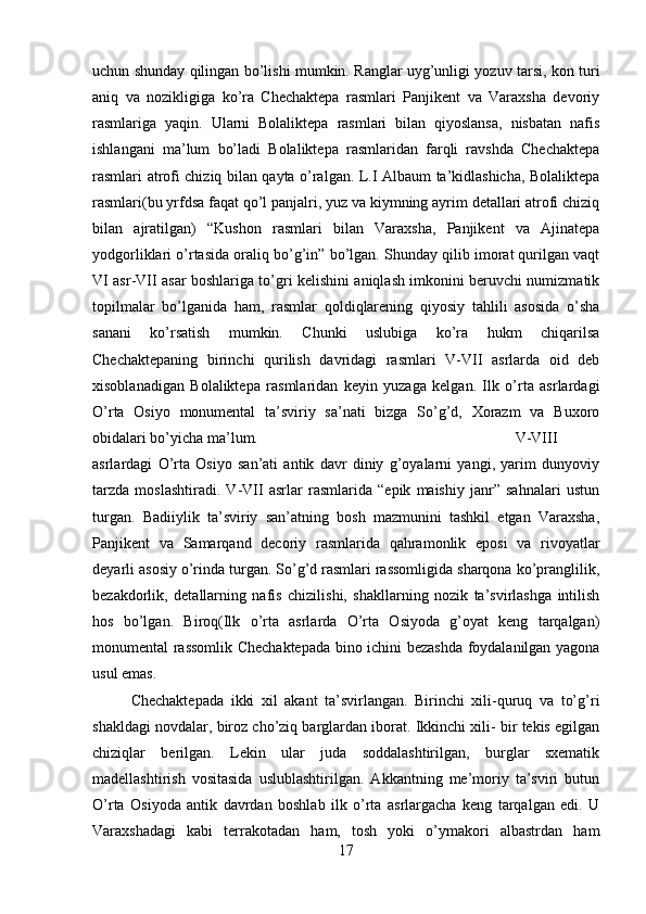 uchun shunday qilingan bo’lishi mumkin. Ranglar uyg’unligi yozuv tarsi, kon turi
aniq   va   nozikligiga   ko’ra   Chechaktepa   rasmlari   Panjikent   va   Varaxsha   devoriy
rasmlariga   yaqin.   Ularni   Bolaliktepa   rasmlari   bilan   qiyoslansa,   nisbatan   nafis
ishlangani   ma’lum   bo’ladi   Bolaliktepa   rasmlaridan   farqli   ravshda   Chechaktepa
rasmlari atrofi chiziq bilan qayta o’ralgan. L.I Albaum ta’kidlashicha, Bolaliktepa
rasmlari(bu yrfdsa faqat qo’l panjalri, yuz va kiymning ayrim detallari atrofi chiziq
bilan   ajratilgan)   “Kushon   rasmlari   bilan   Varaxsha,   Panjikent   va   Ajinatepa
yodgorliklari o’rtasida oraliq bo’g’in” bo’lgan. Shunday qilib imorat qurilgan vaqt
VI asr-VII asar boshlariga to’gri kelishini aniqlash imkonini beruvchi numizmatik
topilmalar   bo’lganida   ham,   rasmlar   qoldiqlarening   qiyosiy   tahlili   asosida   o’sha
sanani   ko’rsatish   mumkin.   Chunki   uslubiga   ko’ra   hukm   chiqarilsa
Chechaktepaning   birinchi   qurilish   davridagi   rasmlari   V-VII   asrlarda   oid   deb
xisoblanadigan   Bolaliktepa   rasmlaridan   keyin   yuzaga   kelgan.   Ilk   o’rta   asrlardagi
O’rta   Osiyo   monumental   ta’sviriy   sa’nati   bizga   So’g’d,   Xorazm   va   Buxoro
obidalari bo’yicha ma’lum.  V-VIII
asrlardagi   O’rta   Osiyo   san’ati   antik   davr   diniy   g’oyalarni   yangi,   yarim   dunyoviy
tarzda   moslashtiradi.   V-VII   asrlar   rasmlarida   “epik   maishiy   janr”   sahnalari   ustun
turgan.   Badiiylik   ta’sviriy   san’atning   bosh   mazmunini   tashkil   etgan   Varaxsha,
Panjikent   va   Samarqand   decoriy   rasmlarida   qahramonlik   eposi   va   rivoyatlar
deyarli asosiy o’rinda turgan. So’g’d rasmlari rassomligida sharqona ko’pranglilik,
bezakdorlik,   detallarning   nafis   chizilishi,   shakllarning   nozik   ta’svirlashga   intilish
hos   bo’lgan.   Biroq(Ilk   o’rta   asrlarda   O’rta   Osiyoda   g’oyat   keng   tarqalgan)
monumental rassomlik Chechaktepada bino ichini bezashda foydalanilgan yagona
usul emas. 
Chechaktepada   ikki   xil   akant   ta’svirlangan.   Birinchi   xili-quruq   va   to’g’ri
shakldagi novdalar, biroz cho’ziq barglardan iborat. Ikkinchi xili- bir tekis egilgan
chiziqlar   berilgan.   Lekin   ular   juda   soddalashtirilgan,   burglar   sxematik
madellashtirish   vositasida   uslublashtirilgan.   Akkantning   me’moriy   ta’sviri   butun
O’rta   Osiyoda   antik   davrdan   boshlab   ilk   o’rta   asrlargacha   keng   tarqalgan   edi.   U
Varaxshadagi   kabi   terrakotadan   ham,   tosh   yoki   o’ymakori   albastrdan   ham
17 