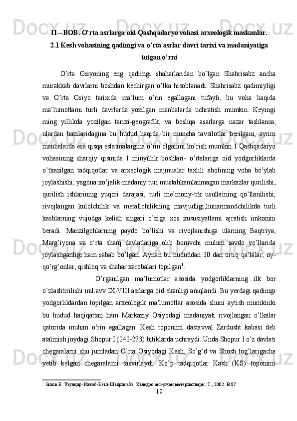 II – BOB. O’rta asrlarga oid Qashqadaryo vohasi arxeologik maskanlar.
2.1 Kesh vohasining qadimgi va o’rta asrlar davri tarixi va madaniyatiga
tutgan o’rni
O’rta   Osiyoning   eng   qadimgi   shaharlaridan   bo’lgan   Shahrisabz   ancha
murakkab   davrlarni   boshdan   kechirgan   o’lka   hisoblanadi.   Shahrisabz   qadimiyligi
va   O’rta   Osiyo   tarixida   ma’lum   o’rin   egallagani   tufayli,   bu   voha   haqida
ma’lumotlarni   turli   davrlarda   yozilgan   manbalarda   uchratish   mumkin.   Keyingi
ming   yillikda   yozilgan   tarixi-geografik,   va   boshqa   asarlarga   nazar   tashlansa,
ulardan   bazilaridagina   bu   hudud   haqida   bir   muncha   tavsilotlar   berilgani,   ayrim
manbalarda esa qisqa eslatmalargina o’rin olganini ko’rish mumkin.1 Qashqadaryo
vohasining   sharqiy   qismida   I   minyillik   boshlari-   o’rtalariga   oid   yodgorliklarda
o’tkazilgan   tadqiqotlar   va   arxeologik   majmualar   taxlili   aholining   voha   bo’ylab
joylashishi, yagona xo’jalik-madaniy turi mustahkamlanmagan markazlar qurilishi,
qurilish   ishlarining   yuqori   darajasi,   turli   me’moriy-trk   usullarning   qo’llanilishi,
rivojlangan   kulolchilik   va   metallchilikning   mavjudligi,hunarmandchilikda   turli
kasblarning   vujudga   kelish   singari   o’ziga   xos   xususiyatlarni   ajratish   imkonini
beradi.   Manzilgohlarning   paydo   bo’lishi   va   rivojlanishiga   ularning   Baqtriya,
Marg’iyona   va   o’rta   sharq   davlatlariga   olib   boruvchi   muhim   savdo   yo’llarida
joylashganligi  ham  sabab  bo’lgan. Aynan bu hududdan 30 dan ortiq qa’lalar, uy-
qo’rg’onlar, qishloq va shahar xarobalari topilgan 1
. 
O’rganilgan   ma’lumotlar   asosida   yodgorliklarning   ilk   bor
o’zlashtirilishi mil.avv IX-VIII asrlarga oid ekanligi aniqlandi. Bu yerdagi qadimgi
yodgorliklardan   topilgan   arxeologik   ma’lumotlar   asosida   shuni   aytish   mumkinki
bu   hudud   haqiqattan   ham   Markaziy   Osiyodagi   madaniyati   rivojlangan   o’lkalar
qatorida   muhim   o’rin   egallagan.   Kesh   toponimi   dastavval   Zardusht   kabasi   deb
atalmish joydagi Shopur I (242-273) bitiklarda uchraydi. Unda Shopur I o’z davlati
chegaralarni   shu   jumladan   O’rta   Osiyodagi   Kash,   So’g’d   va   Shosh   tog’larigacha
yetib   kelgan   chegaralarni   tasvirlaydi.   Ko’p   tadqiqotlar   Kash   (KS)   toponimi
1
 Эшов Б. Узунқир-Китоб-Кеш-Шаҳрисабз. Халқаро анжуман материаллари. Т., 2002.  B .87.
19 