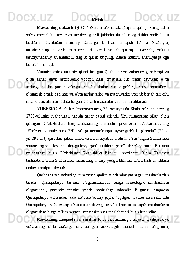 Kirish
Mavzuning   dolzarbligi   O’zbekiston   o’z   mustaqilligini   qo’lga   kiritgandan
so’ng mamalakatimiz rivojlanishning turli  jabhalarida tub o’zgarishlar sodir bo’la
boshladi.   Jumladan   ijtimoiy   fanlarga   bo’lgan   qiziqish   tobora   kuchayib,
tariximizning   dolzarb   muoammolari   izchil   va   chuqurroq   o’rganish,   yuksak
tarixiymadaniy   an’analarini   targ’ib   qilish   bugungi   kunda   muhim   ahamiyatga   ega
bo’lib bormoqda. 
Vatanimizning   tarkibiy   qismi   bo’lgan   Qashqadaryo   vohasining   qadimgi   va
o’rta   asrlar   davri   arxeologik   yodgorliklari,   xususan,   ilk   temir   davridan   o’rta
asrlargacha   bo’lgan   davrlarga   oid   ilk   shahar   manzilgohlar,   diniy   inshoatlarni
o’rganish orqali qadimgi va o’rta asrlar tarixi va madniyatini yoritib berish tarixchi
mutaxassis olimlar oldida turgan dolzarb masalalardan biri hisoblanadi. 
YUNESKO Bosh konferensiyasining 32- sessiyasida  Shahrisabz shahrining
2700-yilligini   nishonlash   haqida   qaror   qabul   qilindi.   Shu   munosabat   bilan   e’lon
qilingan   O’zbekiston   Respublikasining   Birinchi   prezidenti   I.A.Karimovning
“Shahrisabz   shahrining   2700-yilligi   nishonlashga   tayyorgarlik   to’g’risida”   (2002-
yil 29 mart) qarorlari jahon tarixi va madaniyatida alohida o’rin tutgan Shahrisabz
shaxrining yubiley tadbirlariga tayyorgarlik ishlarni jadallashtirib yubordi. Bu sana
munosabati   bilan   O’zbekiston   Respublika   Birinchi   prezidenti   Islom   Karimov
tashabbusi bilan Shahrisabz shahrining tarixiy yodgorliklarini ta’mirlash va tiklash
ishlari amalga oshirildi.
Qashqadaryo vohasi yurtimizning qadimiy odamlar yashagan maskanlardan
biridir.   Qashqadaryo   tarixini   o’rganishimizda   bizga   arxeologik   maskanlarni
o’rganilishi,   yurtimiz   tarixini   yanda   boyitishga   sababdir.   Bugungi   kungacha
Qashqadaryo vohasidan juda ko’plab tarixiy joylar topilgan. Ushbu kurs ishimida
Qashqadaryo   vohasining   o’rta   asrlar   davriga   oid   bo’lgan   arxeologik   maskanlarni
o’rganishga bizga ta’lim bergan ustozlarimning maslahatlari bilan kirishdim.
Mavzuning   maqsadi   va   vazifasi   Kurs   ishimizning   maqsadi   Qashqadaryo
vohasining   o’rta   asrlarga   oid   bo’lgan   arxeologik   manzilgohlarni   o’rganish,
2 