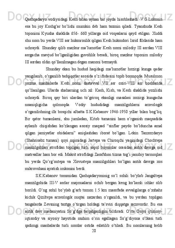 Qashqadaryo   vodiysidagi   Kesh   bilan   aynan   bir   joyda   hisoblashadi.   V.G.Lukonin
esa   bu   joy   Koshg’ar   bo’lishi   mumkin   deb   ham   taxmin   qiladi.   Tyanshuda   Kesh
toponimi   Kyusha   shaklida   656-   660   yillarga   oid   voqealarni   qayd   etilgan.   Xuddi
shu nom bu yerda VIII asr hukmronlik qilgan Kesh hukmdori Ixrid filslarida ham
uchraydi.   Shunday   qilib   mazkur   ma’lumotlar   Kesh   nomi   milodiy   III   asrdan   VIII
asrgacha   mavjud   bo’lganligidan   guvohlik   beradi,   biroq   mazkur   toponim   milodiy
III asrdan oldin qo’llanilmagan degan manoni bermaydi. 
Shunday   ekan   bu   hudud   haqidagi   ma’lumotlar   hozirgi   kunga   qadar
yangilanib, o’rganilib tadqiqotlar asosida o’z ifodasini topib bormoqda. Musulmon
yozma   manbalarda   Kesh   nomi   dastavval   VII   asr   oxiri-VIII   asr   boshlarida
qo’llanilgan.   Ularda   shaharning   uch   xil:   Kash,   Kish,   va   Kesh   shaklida   yozilishi
uchraydi.   Biroq   qay   biri   ulardan   to’griroq   ekanligi   masalasi   xozirgi   kungacha
noaniqligicha   qolmoqda.   Vodiy   hududidagi   manzilgohlarni   arxeologik
o’rganilishning   ilk   bosqichi   albatta   S.K.Kabanov   1946-1950   yillar   bilan   bog’liq.
Bir   qator   tumanlarni,   shu   jumladan,   Kitob   tumanini   ham   o’rganish   maqsadida
aylanib   chiqishdan   ko’zlangan   asosiy   maqsad   “sinflar   paydo   bo’lduncha   amal
qilgan   jamiyatlar   obidalarni”   aniqlashdan   iborat   bo’lgan.   Lekin   Tanxozdaryo
(Shahrisabz   tumani)   quyi   oqimidagi   Jartepa   va   Chiroqchi   yaqinidagi   Chochtepa
manzilgohlari   atrofidan   topilgan   turli   sopol   buyumlar   orasidan   antik   davrga   oid
matreallar ham bor edi. Makrit atrofidagi Zarafshon tizma tog’i janubiy tarmoqlari
bu   yerda   Qo’rg’ontepa   va   Xovustepa   manzilgohlari   bo’lgan   antik   davrga   xos
mikrovohani ajratish imkonini berdi. 
S.K.Kabanov   tomonidan   Qashqadaryoninig   so’l   sohili   bo’ylab   Jangaltepa
manzilgohida   III-V   asrlar   majmualarni   ochib   bergan   keng   ko’lamli   ishlar   olib
borildi.   O’ng   sohil   bo’ylab   g’arb   tomon   1.5   km   masofada   avvalgilarga   o’xshahs
kichik   Qiziltepa   arxeologik   nuqtai   nazardan   o’rganildi,   va   bu   yerdan   topilgan
tangalarda   Zevsning   taxtga   o’tirgan   holdagi   ta’sviri   diqqatga   sazovordir.   Bu   esa
antik   davr   madaniyatini   So’g’dga   tarqalganligini   bildiradi.   O’rta   Osiyo   ijtimoiy-
iqtisodiy   va   siyosiy   hayotida   muhim   o’rin   egallagan   So’g’diyona   o’lkasi   turli
qadimgi   manbalarda   turli   nomlar   ostida   eslatilib   o’tiladi.   Bu   nomlarning   kelib
20 