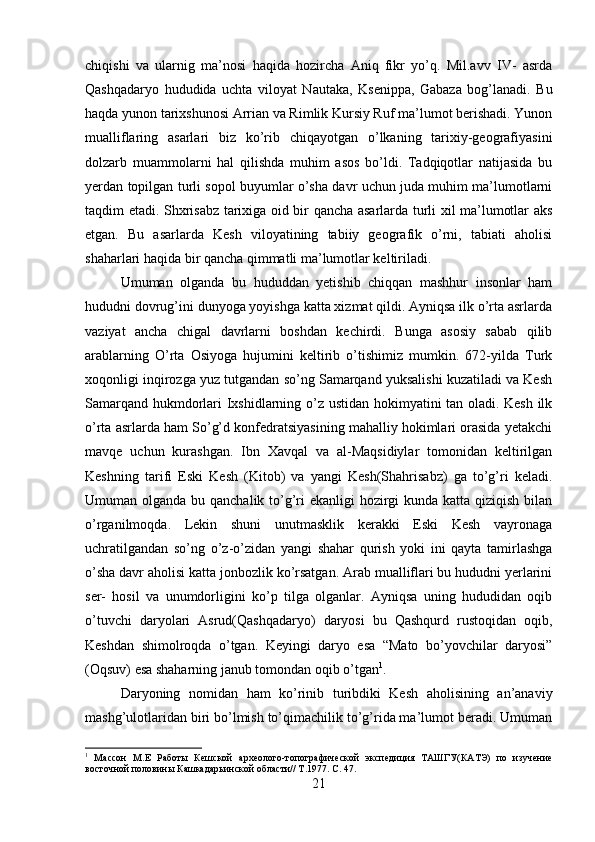 chiqishi   va   ularnig   ma’nosi   haqida   hozircha   Aniq   fikr   yo’q.   Mil.avv   IV-   asrda
Qashqadaryo   hududida   uchta   viloyat   Nautaka,   Ksenippa,   Gabaza   bog’lanadi.   Bu
haqda yunon tarixshunosi Arrian va Rimlik Kursiy Ruf ma’lumot berishadi. Yunon
mualliflaring   asarlari   biz   ko’rib   chiqayotgan   o’lkaning   tarixiy-geografiyasini
dolzarb   muammolarni   hal   qilishda   muhim   asos   bo’ldi.   Tadqiqotlar   natijasida   bu
yerdan topilgan turli sopol buyumlar o’sha davr uchun juda muhim ma’lumotlarni
taqdim etadi. Shxrisabz tarixiga oid bir qancha asarlarda turli xil ma’lumotlar aks
etgan.   Bu   asarlarda   Kesh   viloyatining   tabiiy   geografik   o’rni,   tabiati   aholisi
shaharlari haqida bir qancha qimmatli ma’lumotlar keltiriladi. 
Umuman   olganda   bu   hududdan   yetishib   chiqqan   mashhur   insonlar   ham
hududni dovrug’ini dunyoga yoyishga katta xizmat qildi. Ayniqsa ilk o’rta asrlarda
vaziyat   ancha   chigal   davrlarni   boshdan   kechirdi.   Bunga   asosiy   sabab   qilib
arablarning   O’rta   Osiyoga   hujumini   keltirib   o’tishimiz   mumkin.   672-yilda   Turk
xoqonligi inqirozga yuz tutgandan so’ng Samarqand yuksalishi kuzatiladi va Kesh
Samarqand hukmdorlari Ixshidlarning o’z ustidan hokimyatini tan oladi. Kesh ilk
o’rta asrlarda ham So’g’d konfedratsiyasining mahalliy hokimlari orasida yetakchi
mavqe   uchun   kurashgan.   Ibn   Xavqal   va   al-Maqsidiylar   tomonidan   keltirilgan
Keshning   tarifi   Eski   Kesh   (Kitob)   va   yangi   Kesh(Shahrisabz)   ga   to’g’ri   keladi.
Umuman olganda bu qanchalik to’g’ri  ekanligi hozirgi kunda katta qiziqish bilan
o’rganilmoqda.   Lekin   shuni   unutmasklik   kerakki   Eski   Kesh   vayronaga
uchratilgandan   so’ng   o’z-o’zidan   yangi   shahar   qurish   yoki   ini   qayta   tamirlashga
o’sha davr aholisi katta jonbozlik ko’rsatgan. Arab mualliflari bu hududni yerlarini
ser-   hosil   va   unumdorligini   ko’p   tilga   olganlar.   Ayniqsa   uning   hududidan   oqib
o’tuvchi   daryolari   Asrud(Qashqadaryo)   daryosi   bu   Qashqurd   rustoqidan   oqib,
Keshdan   shimolroqda   o’tgan.   Keyingi   daryo   esa   “Mato   bo’yovchilar   daryosi”
(Oqsuv) esa shaharning janub tomondan oqib o’tgan 1
. 
Daryoning   nomidan   ham   ko’rinib   turibdiki   Kesh   aholisining   an’anaviy
mashg’ulotlaridan biri bo’lmish to’qimachilik to’g’rida ma’lumot beradi. Umuman
1
  Массон   М.Е   Работы   Кешской   археолого-топографической   экспедиция   ТАШГУ(КАТЭ)   по   изучение
восточной половины Кашкадарьинской области// Т.1977.  C. 47.
21 