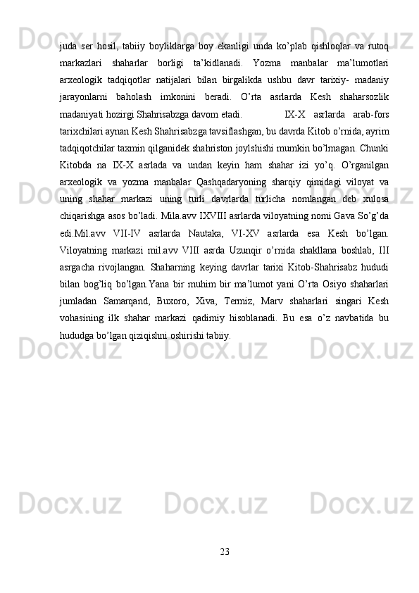 juda   ser   hosil,   tabiiy   boyliklarga   boy   ekanligi   unda   ko’plab   qishloqlar   va   rutoq
markazlari   shaharlar   borligi   ta’kidlanadi.   Yozma   manbalar   ma’lumotlari
arxeologik   tadqiqotlar   natijalari   bilan   birgalikda   ushbu   davr   tarixiy-   madaniy
jarayonlarni   baholash   imkonini   beradi.   O’rta   asrlarda   Kesh   shaharsozlik
madaniyati hozirgi Shahrisabzga davom etadi.  IX-X   asrlarda   arab-fors
tarixchilari aynan Kesh Shahrisabzga tavsiflashgan, bu davrda Kitob o’rnida, ayrim
tadqiqotchilar taxmin qilganidek shahriston joylshishi mumkin bo’lmagan. Chunki
Kitobda   na   IX-X   asrlada   va   undan   keyin   ham   shahar   izi   yo’q.   O’rganilgan
arxeologik   va   yozma   manbalar   Qashqadaryoning   sharqiy   qimidagi   viloyat   va
uning   shahar   markazi   uning   turli   davrlarda   turlicha   nomlangan   deb   xulosa
chiqarishga asos bo’ladi. Mila.avv IXVIII asrlarda viloyatning nomi Gava So’g’da
edi.Mil.avv   VII-IV   asrlarda   Nautaka,   VI-XV   asrlarda   esa   Kesh   bo’lgan.
Viloyatning   markazi   mil.avv   VIII   asrda   Uzunqir   o’rnida   shakllana   boshlab,   III
asrgacha   rivojlangan.   Shaharning   keying   davrlar   tarixi   Kitob-Shahrisabz   hududi
bilan   bog’liq   bo’lgan.Yana   bir   muhim   bir   ma’lumot   yani   O’rta   Osiyo   shaharlari
jumladan   Samarqand,   Buxoro,   Xiva,   Termiz,   Marv   shaharlari   singari   Kesh
vohasining   ilk   shahar   markazi   qadimiy   hisoblanadi.   Bu   esa   o’z   navbatida   bu
hududga bo’lgan qiziqishni oshirishi tabiiy.
23 