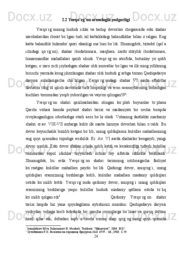 2.2 Yerqo’rg’on arxeologik yodgorligi
Yerqo`rg`onning   hududi   ichki   va   tashqi   devorlari   chegarasida   eski   shahar
xarobalaridan iborat  bo`lgan turli  xil kattalikdagi balandliklar bilan o`ralgan. Eng
katta balandlik hukmdor qasri ekanligi ma`lum bo`ldi. Shuningdek, tsitadel (qal`a
ichidagi   qo`rg`on),   shahar   ibodatxonasi,   maqbara,   zardo`shtiylik   ibodatxonasi,
hunarmandlar   mahallalari   qazib   olindi.   Yerqo`rg`on   atrofida,   butunlay   yo`qolib
ketgan, o`zaro zich joylashgan shahar oldi imoratlar bo`lgan va ilk ming yillikning
birinchi yarmida keng jihozlangan shahar oldi hududi g`arbga tomon Qashqadaryo
daryosi   sohillarigacha   cho`zilgan.   Yerqo`rg`ondagi   shahar   VI   asrda   eftalitlar
davlatini ishg`ol qilish davomida turk hoqonligi va eron sosoniylarining birlashgan
kuchlari tomonidan yoqib yuborilgan va vayron qilingan59 1
. 
Yerqo`rg`on   shahri   qazilmalaridan   olingan   ko`plab   buyumlar   to`plami
Qarshi   vohasi   hamda   poytaxt   shahri   tarixi   va   madaniyati   bir   necha   bosqida
rivojlanganligini   isbotlashga   etarli   asos   bo`la  oladi.   Vohaning  dastlabki   markaziy
shahri   er.av.   VIII-VII   asrlarga   kelib   ilk   marta   himoya   devorlari   bilan   o`raldi.   Bu
devor keyinchalik buzilib ketgan bo`lib, uning qoldiqlarini kulollar mahallasining
eng  quyi   qismidan   topishga   erishildi.   Er.   Av.  VI   asrda  shaharlar   kengayib,   yangi
devor qurildi. Eski devor shahar ichida qolib ketdi va keraksizligi tufayli kulollar
tomonidan   sopol   idishlar   tayyorlash   uchun   loy   sifatida   ishlatila   boshlandi.
Shuningdek,   bu   erda   Yerqo`rg`on   shahri   tarixining   intihosigacha   faoliyat
ko`rsatgan   kulollar   mahallasi   paydo   bo`ldi.   Qadimgi   devor,   aniqrog`i,   uning
qoldiqlari   eramizning   boshlariga   kelib,   kulollar   mahallasi   madaniy   qoldiqlari
ostida   ko`milib   ketdi.   Yerqo`rg`onda   qadimiy   devor,   aniqrog`i   uning   qoldiqlari
eramizning   boshlariga   yaqin   kulollar   hududi   madaniy   qatlami   ostida   to`liq
ko`milib qolgan edi 2
.  Qadimiy   Yerqo`rg`on   shahri
tarixi   haqida   biz   yana   quyidagilarni   aytishimiz   mumkin:   Qashqadaryo   daryosi
vodiydan   vohaga   kirib   kelishida   bir   qancha   irmoqlarga   bo`linar   va   quruq   deltani
hosil   qilar   edi;   deltadan   oqib   o`tuvchi   irmoq   chap   qirg`og`ining   quyi   qismida
1
 Isamiddinov.M va Sulaymonov R. Naxshab. Toshkent .“Manaviyat”. 2004. B.87.
2
 Сулейманов Р.Х. Раскопки на городище Еркурган.//АО 1979. - М., 1980.  C.59.
24 