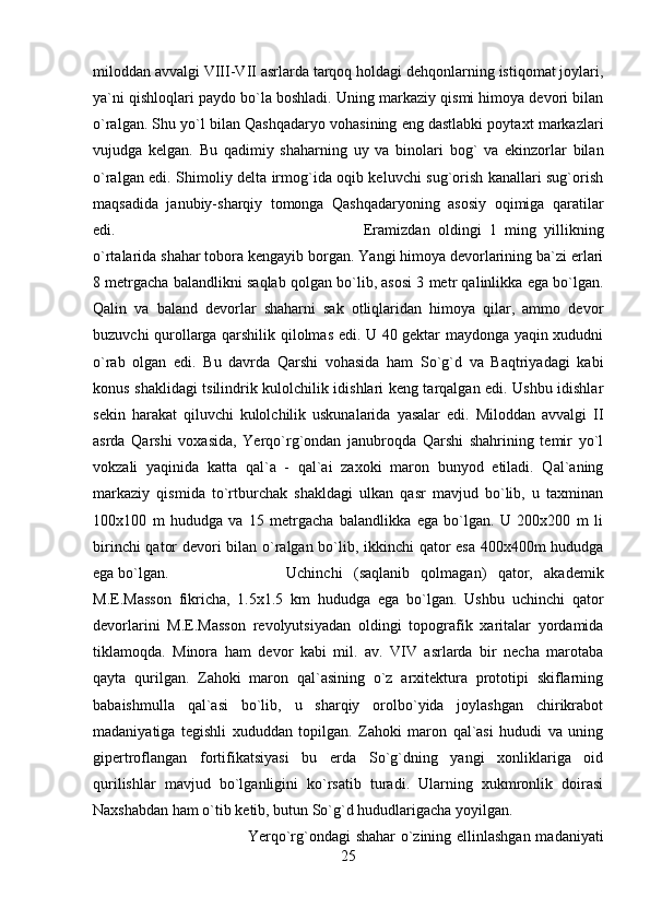 miloddan avvalgi VIII-VII asrlarda tarqoq holdagi dehqonlarning istiqomat joylari,
ya`ni qishloqlari paydo bo`la boshladi. Uning markaziy qismi himoya devori bilan
o`ralgan. Shu yo`l bilan Qashqadaryo vohasining eng dastlabki poytaxt markazlari
vujudga   kelgan.   Bu   qadimiy   shaharning   uy   va   binolari   bog`   va   ekinzorlar   bilan
o`ralgan edi. Shimoliy delta irmog`ida oqib keluvchi sug`orish kanallari sug`orish
maqsadida   janubiy-sharqiy   tomonga   Qashqadaryoning   asosiy   oqimiga   qaratilar
edi.  Eramizdan   oldingi   1   ming   yillikning
o`rtalarida shahar tobora kengayib borgan. Yangi himoya devorlarining ba`zi erlari
8 metrgacha balandlikni saqlab qolgan bo`lib, asosi 3 metr qalinlikka ega bo`lgan.
Qalin   va   baland   devorlar   shaharni   sak   otliqlaridan   himoya   qilar,   ammo   devor
buzuvchi qurollarga qarshilik qilolmas edi. U 40 gektar maydonga yaqin xududni
o`rab   olgan   edi.   Bu   davrda   Qarshi   vohasida   ham   So`g`d   va   Baqtriyadagi   kabi
konus shaklidagi tsilindrik kulolchilik idishlari keng tarqalgan edi. Ushbu idishlar
sekin   harakat   qiluvchi   kulolchilik   uskunalarida   yasalar   edi.   Miloddan   avvalgi   II
asrda   Qarshi   voxasida,   Yerqo`rg`ondan   janubroqda   Qarshi   shahrining   temir   yo`l
vokzali   yaqinida   katta   qal`a   -   qal`ai   zaxoki   maron   bunyod   etiladi.   Qal`aning
markaziy   qismida   to`rtburchak   shakldagi   ulkan   qasr   mavjud   bo`lib,   u   taxminan
100x100   m   hududga   va   15   metrgacha   balandlikka   ega   bo`lgan.   U   200x200   m   li
birinchi qator devori bilan o`ralgan bo`lib, ikkinchi qator esa 400x400m hududga
ega bo`lgan.  Uchinchi   (saqlanib   qolmagan)   qator,   akademik
M.E.Masson   fikricha,   1.5x1.5   km   hududga   ega   bo`lgan.   Ushbu   uchinchi   qator
devorlarini   M.E.Masson   revolyutsiyadan   oldingi   topografik   xaritalar   yordamida
tiklamoqda.   Minora   ham   devor   kabi   mil.   av.   VIV   asrlarda   bir   necha   marotaba
qayta   qurilgan.   Zahoki   maron   qal`asining   o`z   arxitektura   prototipi   skiflarning
babaishmulla   qal`asi   bo`lib,   u   sharqiy   orolbo`yida   joylashgan   chirikrabot
madaniyatiga   tegishli   xududdan   topilgan.   Zahoki   maron   qal`asi   hududi   va   uning
gipertroflangan   fortifikatsiyasi   bu   erda   So`g`dning   yangi   xonliklariga   oid
qurilishlar   mavjud   bo`lganligini   ko`rsatib   turadi.   Ularning   xukmronlik   doirasi
Naxshabdan ham o`tib ketib, butun So`g`d hududlarigacha yoyilgan. 
Yerqo`rg`ondagi shahar o`zining ellinlashgan madaniyati
25 