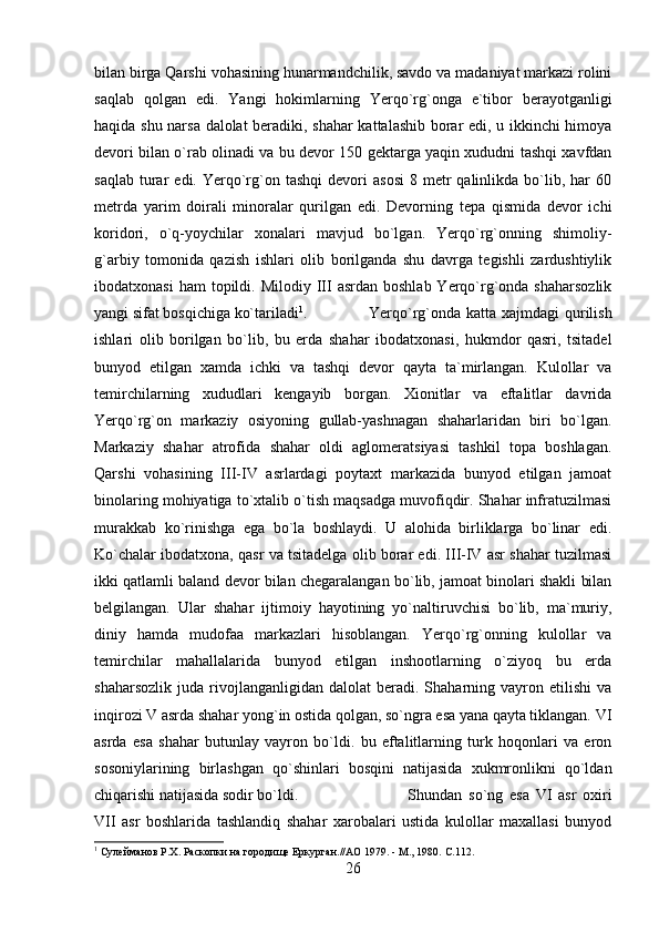 bilan birga Qarshi vohasining hunarmandchilik, savdo va madaniyat markazi rolini
saqlab   qolgan   edi.   Yangi   hokimlarning   Yerqo`rg`onga   e`tibor   berayotganligi
haqida shu narsa dalolat beradiki, shahar kattalashib borar edi, u ikkinchi himoya
devori bilan o`rab olinadi va bu devor 150 gektarga yaqin xududni tashqi xavfdan
saqlab   turar   edi.  Yerqo`rg`on  tashqi   devori   asosi   8  metr  qalinlikda  bo`lib,  har  60
metrda   yarim   doirali   minoralar   qurilgan   edi.   Devorning   tepa   qismida   devor   ichi
koridori,   o`q-yoychilar   xonalari   mavjud   bo`lgan.   Yerqo`rg`onning   shimoliy-
g`arbiy   tomonida   qazish   ishlari   olib   borilganda   shu   davrga   tegishli   zardushtiylik
ibodatxonasi   ham  topildi.  Milodiy III   asrdan  boshlab  Yerqo`rg`onda  shaharsozlik
yangi sifat bosqichiga ko`tariladi 1
. Yerqo`rg`onda  katta xajmdagi  qurilish
ishlari   olib   borilgan   bo`lib,   bu   erda   shahar   ibodatxonasi,   hukmdor   qasri,   tsitadel
bunyod   etilgan   xamda   ichki   va   tashqi   devor   qayta   ta`mirlangan.   Kulollar   va
temirchilarning   xududlari   kengayib   borgan.   Xionitlar   va   eftalitlar   davrida
Yerqo`rg`on   markaziy   osiyoning   gullab-yashnagan   shaharlaridan   biri   bo`lgan.
Markaziy   shahar   atrofida   shahar   oldi   aglomeratsiyasi   tashkil   topa   boshlagan.
Qarshi   vohasining   III-IV   asrlardagi   poytaxt   markazida   bunyod   etilgan   jamoat
binolaring mohiyatiga to`xtalib o`tish maqsadga muvofiqdir. Shahar infratuzilmasi
murakkab   ko`rinishga   ega   bo`la   boshlaydi.   U   alohida   birliklarga   bo`linar   edi.
Ko`chalar ibodatxona, qasr va tsitadelga olib borar edi. III-IV asr shahar tuzilmasi
ikki qatlamli baland devor bilan chegaralangan bo`lib, jamoat binolari shakli bilan
belgilangan.   Ular   shahar   ijtimoiy   hayotining   yo`naltiruvchisi   bo`lib,   ma`muriy,
diniy   hamda   mudofaa   markazlari   hisoblangan.   Yerqo`rg`onning   kulollar   va
temirchilar   mahallalarida   bunyod   etilgan   inshootlarning   o`ziyoq   bu   erda
shaharsozlik   juda   rivojlanganligidan   dalolat   beradi.   Shaharning   vayron  etilishi   va
inqirozi V asrda shahar yong`in ostida qolgan, so`ngra esa yana qayta tiklangan. VI
asrda   esa   shahar   butunlay   vayron   bo`ldi.   bu   eftalitlarning   turk   hoqonlari   va   eron
sosoniylarining   birlashgan   qo`shinlari   bosqini   natijasida   xukmronlikni   qo`ldan
chiqarishi natijasida sodir bo`ldi.  Shundan   so`ng   esa   VI   asr   oxiri
VII   asr   boshlarida   tashlandiq   shahar   xarobalari   ustida   kulollar   maxallasi   bunyod
1
 Сулейманов Р.Х. Раскопки на городище Еркурган.//АО 1979. - М., 1980.  C.112.
26 