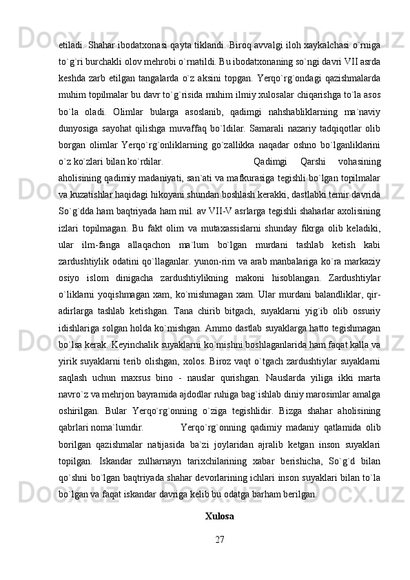 etiladi. Shahar ibodatxonasi qayta tiklandi. Biroq avvalgi iloh xaykalchasi o`rniga
to`g`ri burchakli olov mehrobi o`rnatildi. Bu ibodatxonaning so`ngi davri VII asrda
keshda   zarb   etilgan   tangalarda   o`z   aksini   topgan.   Yerqo`rg`ondagi   qazishmalarda
muhim topilmalar bu davr to`g`risida muhim ilmiy xulosalar chiqarishga to`la asos
bo`la   oladi.   Olimlar   bularga   asoslanib,   qadimgi   nahshabliklarning   ma`naviy
dunyosiga   sayohat   qilishga   muvaffaq   bo`ldilar.   Samarali   nazariy   tadqiqotlar   olib
borgan   olimlar   Yerqo`rg`onliklarning   go`zallikka   naqadar   oshno   bo`lganliklarini
o`z ko`zlari bilan ko`rdilar.  Qadimgi   Qarshi   vohasining
aholisining qadimiy madaniyati, san`ati va mafkurasiga tegishli bo`lgan topilmalar
va kuzatishlar haqidagi hikoyani shundan boshlash kerakki, dastlabki temir davrida
So`g`dda ham baqtriyada ham mil. av VII-V asrlarga tegishli shaharlar axolisining
izlari   topilmagan.   Bu   fakt   olim   va   mutaxassislarni   shunday   fikrga   olib   keladiki,
ular   ilm-fanga   allaqachon   ma`lum   bo`lgan   murdani   tashlab   ketish   kabi
zardushtiylik odatini qo`llaganlar. yunon-rim va arab manbalariga ko`ra markaziy
osiyo   islom   dinigacha   zardushtiylikning   makoni   hisoblangan.   Zardushtiylar
o`liklarni   yoqishmagan   xam,   ko`mishmagan   xam.  Ular   murdani   balandliklar,   qir-
adirlarga   tashlab   ketishgan.   Tana   chirib   bitgach,   suyaklarni   yig`ib   olib   ossuriy
idishlariga solgan holda ko`mishgan. Ammo dastlab suyaklarga hatto tegishmagan
bo`lsa kerak. Keyinchalik suyaklarni ko`mishni boshlaganlarida ham faqat kalla va
yirik suyaklarni terib olishgan,  xolos. Biroz vaqt  o`tgach zardushtiylar suyaklarni
saqlash   uchun   maxsus   bino   -   nauslar   qurishgan.   Nauslarda   yiliga   ikki   marta
navro`z va mehrjon bayramida ajdodlar ruhiga bag`ishlab diniy marosimlar amalga
oshirilgan.   Bular   Yerqo`rg`onning   o`ziga   tegishlidir.   Bizga   shahar   aholisining
qabrlari noma`lumdir.  Yerqo`rg`onning   qadimiy   madaniy   qatlamida   olib
borilgan   qazishmalar   natijasida   ba`zi   joylaridan   ajralib   ketgan   inson   suyaklari
topilgan.   Iskandar   zulharnayn   tarixchilarining   xabar   berishicha,   So`g`d   bilan
qo`shni bo`lgan baqtriyada shahar devorlarining ichlari inson suyaklari bilan to`la
bo`lgan va faqat iskandar davriga kelib bu odatga barham berilgan.
Xulosa
27 