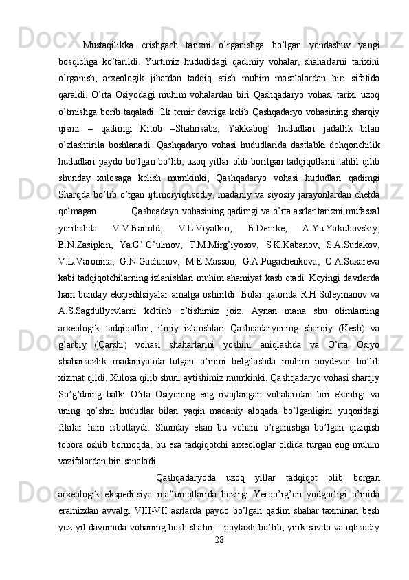 Mustaqilikka   erishgach   tarixni   o’rganishga   bo’lgan   yondashuv   yangi
bosqichga   ko’tarildi.   Yurtimiz   hududidagi   qadimiy   vohalar,   shaharlarni   tarixini
o’rganish,   arxeologik   jihatdan   tadqiq   etish   muhim   masalalardan   biri   sifatida
qaraldi.   O’rta   Osiyodagi   muhim   vohalardan   biri   Qashqadaryo   vohasi   tarixi   uzoq
o’tmishga borib taqaladi. Ilk temir davriga kelib Qashqadaryo vohasining sharqiy
qismi   –   qadimgi   Kitob   –Shahrisabz,   Yakkabog’   hududlari   jadallik   bilan
o’zlashtirila   boshlanadi.   Qashqadaryo   vohasi   hududlarida   dastlabki   dehqonchilik
hududlari  paydo  bo’lgan bo’lib, uzoq yillar  olib borilgan tadqiqotlarni  tahlil  qilib
shunday   xulosaga   kelish   mumkinki,   Qashqadaryo   vohasi   hududlari   qadimgi
Sharqda   bo’lib   o’tgan   ijtimoiyiqtisodiy,   madaniy   va   siyosiy   jarayonlardan   chetda
qolmagan.  Qashqadayo vohasining qadimgi va o’rta asrlar tarixni mufassal
yoritishda   V.V.Bartold,   V.L.Viyatkin,   B.Denike,   A.Yu.Yakubovskiy,
B.N.Zasipkin,   Ya.G’.G’ulmov,   T.M.Mirg’iyosov,   S.K.Kabanov,   S.A.Sudakov,
V.L.Varonina,   G.N.Gachanov,   M.E.Masson,   G.A.Pugachenkova,   O.A.Suxareva
kabi tadqiqotchilarning izlanishlari muhim ahamiyat kasb etadi. Keyingi davrlarda
ham   bunday   ekspeditsiyalar   amalga   oshirildi.   Bular   qatorida   R.H.Suleymanov   va
A.S.Sagdullyevlarni   keltirib   o’tishimiz   joiz.   Aynan   mana   shu   olimlarning
arxeologik   tadqiqotlari,   ilmiy   izlanshlari   Qashqadaryoning   sharqiy   (Kesh)   va
g’arbiy   (Qarshi)   vohasi   shaharlarini   yoshini   aniqlashda   va   O’rta   Osiyo
shaharsozlik   madaniyatida   tutgan   o’rnini   belgilashda   muhim   poydevor   bo’lib
xizmat qildi. Xulosa qilib shuni aytishimiz mumkinki, Qashqadaryo vohasi sharqiy
So’g’dning   balki   O’rta   Osiyoning   eng   rivojlangan   vohalaridan   biri   ekanligi   va
uning   qo’shni   hududlar   bilan   yaqin   madaniy   aloqada   bo’lganligini   yuqoridagi
fikrlar   ham   isbotlaydi.   Shunday   ekan   bu   vohani   o’rganishga   bo’lgan   qiziqish
tobora   oshib   bormoqda,   bu   esa   tadqiqotchi   arxeologlar   oldida   turgan   eng   muhim
vazifalardan biri sanaladi.
Qashqadaryoda   uzoq   yillar   tadqiqot   olib   borgan
arxeologik   ekspeditsiya   ma’lumotlarida   hozirgi   Yerqo’rg’on   yodgorligi   o’rnida
eramizdan   avvalgi   VIII-VII   asrlarda   paydo   bo’lgan   qadim   shahar   taxminan   besh
yuz yil davomida vohaning bosh shahri – poytaxti bo’lib, yirik savdo va iqtisodiy
28 