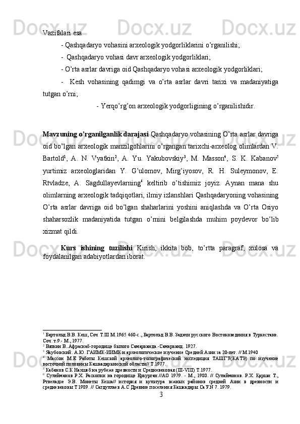 Vazifalari esa 
- Qashqadaryo vohasini arxeologik yodgorliklarini o’rganilishi; 
-  Qashqadaryo vohasi davr arxeologik yodgorliklari; 
- O’rta asrlar davriga oid Qashqadaryo vohasi arxeologik yodgorliklari; 
-     Kesh   vohasining   qadimgi   va   o’rta   asrlar   davri   tarixi   va   madaniyatiga
tutgan o’rni; 
- Yerqo’rg’on arxeologik yodgorligining o’rganilishidir.
Mavzuning o’rganilganlik darajasi  Qashqadaryo vohasining O’rta asrlar davriga
oid bo’lgan arxeologik manzilgohlarini o’rgangan tarixchi-arxeolog olimlardan V.
Bartold 1
,   A.   N.   Vyatkin 2
,   A.   Yu.   Yakubovskiy 3
,   M.   Masson 4
,   S.   K.   Kabanov 5
yurtimiz   arxeologlaridan   Y.   G’ulomov,   Mirg’iyosov,   R.   H.   Suleymonov,   E.
Rtvladze,   A.   Sagdullayevlarning 6
  keltirib   o’tishimiz   joyiz.   Aynan   mana   shu
olimlarning arxeologik tadqiqotlari, ilmiy izlanshlari Qashqadaryoning vohasining
O’rta   asrlar   davriga   oid   bo’lgan   shaharlarini   yoshini   aniqlashda   va   O’rta   Osiyo
shaharsozlik   madaniyatida   tutgan   o’rnini   belgilashda   muhim   poydevor   bo’lib
xizmat qildi.
Kurs   ishining   tuzilishi   Kirish,   ikkita   bob,   to’rtta   paragraf,   xulosa   va
foydalanilgan adabiyotlardan iborat.
1
 Бартольд.В.В. Кеш, Соч Т.III М.1965 460-с., Бартольд В.В. Задачи русского Востоковедения в Туркестане.
Соч. т.9.- М., 1977.
2
 Вяткин В..Афрасиаб-городище былого Самарканда.-Самарканд. 1927.
3
 Якубовский. А.Ю. ГАИМК-ИИМК и археологическое изучение Средней Азии за 20-лет. // М.1940
4
  Массон   М.Е   Работы   Кешской   археолого-топографической   экспедиция   ТАШГУ(КАТЭ)   по   изучение
восточной половины Кашкадарьинской области// Т.1977.
5
 Кабанов С.К Нахшеб на рубеже древности и Средневековая (III-VIII) Т.1977.
6
  Сулейманов   Р.Х.   Раскопки   на   городище   Еркурган.//АО   1979.   -   М.,   1980.   //   Сулаймонов.   Р.Х.   Қарши   Т.,
Ртвеладзе   Э.В.   Монеты   Кеша//   история   и   культура   южных   районов   средней   Азии   в   древности   и
средневековы Т 1989. // Сагдуллаев А.С Древние поселения Кашкадары СаУ.N 7. 1979.
3 