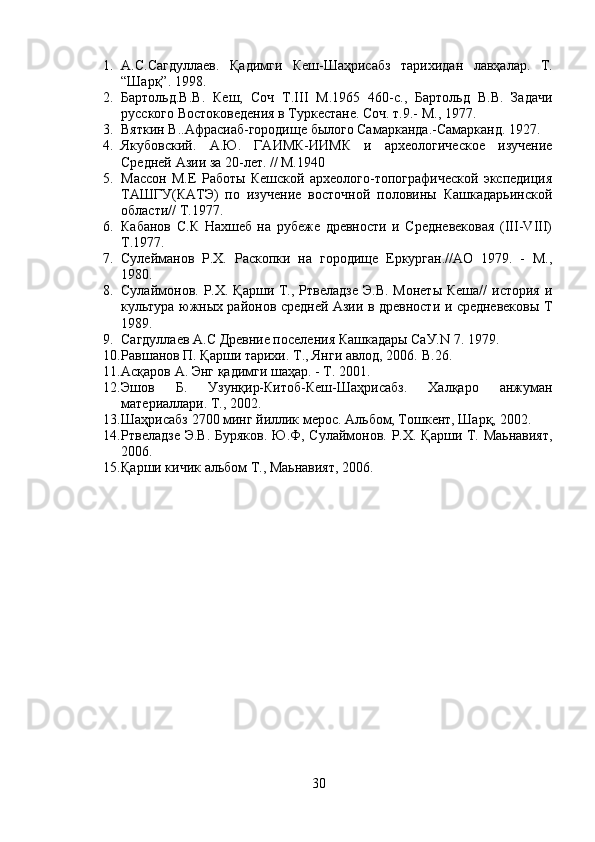 1. А . С . Сагдуллаев .   Қ адимги   Кеш - Шаҳрисабз   тарихидан   лавҳалар .   Т.
“Шарқ”. 1998.
2. Бартольд.В.В.   Кеш,   Соч   Т.III   М.1965   460-с.,   Бартольд   В.В.   Задачи
русского Востоковедения в Туркестане. Соч. т.9.- М., 1977.
3. Вяткин В..Афрасиаб-городище былого Самарканда.-Самарканд. 1927.
4. Якубовский.   А.Ю.   ГАИМК-ИИМК   и   археологическое   изучение
Средней Азии за 20-лет. // М.1940
5. Массон   М.Е   Работы   Кешской   археолого-топографической   экспедиция
ТАШГУ(КАТЭ)   по   изучение   восточной   половины   Кашкадарьинской
области// Т.1977.
6. Кабанов   С.К   Нахшеб   на   рубеже   древности   и   Средневековая   (III-VIII)
Т.1977.
7. Сулейманов   Р.Х.   Раскопки   на   городище   Еркурган.//АО   1979.   -   М.,
1980. 
8. Сулаймонов. Р.Х. Қарши Т., Ртвеладзе  Э.В.  Монеты  Кеша//  история и
культура южных районов средней Азии в древности и средневековы Т
1989. 
9. Сагдуллаев А.С Древние поселения Кашкадары СаУ.N 7. 1979.
10. Равшанов П. Қарши тарихи. Т., Янги авлод, 2006.  B .26.
11. Асқаров А. Энг қадимги шаҳар. - Т. 2001.
12. Эшов   Б.   Узунқир-Китоб-Кеш-Шаҳрисабз.   Халқаро   анжуман
материаллари. Т., 2002.
13. Шаҳрисабз 2700 минг йиллик мерос. Альбом, Тошкент, Шарқ, 2002.
14. Ртвеладзе Э.В. Буряков. Ю.Ф, Сулаймонов. Р.Х. Қарши Т. Маьнавият,
2006.
15. Қарши кичик альбом Т., Маьнавият, 2006.
30 