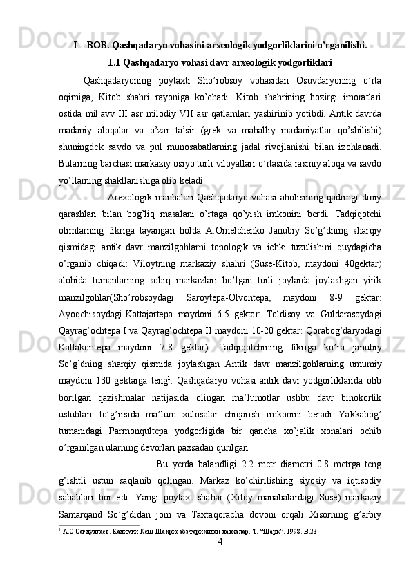 I – BOB. Qashqadaryo vohasini arxeologik yodgorliklarini o’rganilishi.
1.1 Qashqadaryo vohasi davr arxeologik yodgorliklari
Qashqadaryoning   poytaxti   Sho’robsoy   vohasidan   Osuvdaryoning   o’rta
oqimiga,   Kitob   shahri   rayoniga   ko’chadi.   Kitob   shahrining   hozirgi   imoratlari
ostida   mil.avv   III   asr   milodiy   VII   asr   qatlamlari   yashirinib   yotibdi.   Antik   davrda
madaniy   aloqalar   va   o’zar   ta’sir   (grek   va   mahalliy   madaniyatlar   qo’shilishi)
shuningdek   savdo   va   pul   munosabatlarning   jadal   rivojlanishi   bilan   izohlanadi.
Bularning barchasi markaziy osiyo turli viloyatlari o’rtasida rasmiy aloqa va savdo
yo’llarning shakllanishiga olib keladi. 
Arexologik  manbalari  Qashqadaryo  vohasi   aholisining qadimgi   diniy
qarashlari   bilan   bog’liq   masalani   o’rtaga   qo’yish   imkonini   berdi.   Tadqiqotchi
olimlarning   fikriga   tayangan   holda   A.Omelchenko   Janubiy   So’g’dning   sharqiy
qismidagi   antik   davr   manzilgohlarni   topologik   va   ichki   tuzulishini   quydagicha
o’rganib   chiqadi:   Viloytning   markaziy   shahri   (Suse-Kitob,   maydoni   40gektar)
alohida   tumanlarning   sobiq   markazlari   bo’lgan   turli   joylarda   joylashgan   yirik
manzilgohlar(Sho’robsoydagi   Saroytepa-Olvontepa,   maydoni   8-9   gektar:
Ayoqchisoydagi-Kattajartepa   maydoni   6.5   gektar:   Toldisoy   va   Guldarasoydagi
Qayrag’ochtepa I va Qayrag’ochtepa II maydoni 10-20 gektar: Qorabog’daryodagi
Kattakontepa   maydoni   7-8   gektar).   Tadqiqotchining   fikriga   ko’ra   janubiy
So’g’dning   sharqiy   qismida   joylashgan   Antik   davr   manzilgohlarning   umumiy
maydoni   130   gektarga   teng 1
.   Qashqadaryo   vohasi   antik   davr   yodgorliklarida   olib
borilgan   qazishmalar   natijasida   olingan   ma’lumotlar   ushbu   davr   binokorlik
uslublari   to’g’risida   ma’lum   xulosalar   chiqarish   imkonini   beradi   Yakkabog’
tumanidagi   Parmonqultepa   yodgorligida   bir   qancha   xo’jalik   xonalari   ochib
o’rganilgan ularning devorlari paxsadan qurilgan. 
Bu   yerda   balandligi   2.2   metr   diametri   0.8   metrga   teng
g’ishtli   ustun   saqlanib   qolingan.   Markaz   ko’chirilishing   siyosiy   va   iqtisodiy
sabablari   bor   edi.   Yangi   poytaxt   shahar   (Xitoy   manabalardagi   Suse)   markaziy
Samarqand   So’g’didan   jom   va   Taxtaqoracha   dovoni   orqali   Xisorning   g’arbiy
1
 А.С.Сагдуллаев.  Қ адимги Кеш-Шаҳрисабз тарихидан лавҳалар. Т.   “Шарқ”. 1998.  B .23.
4 