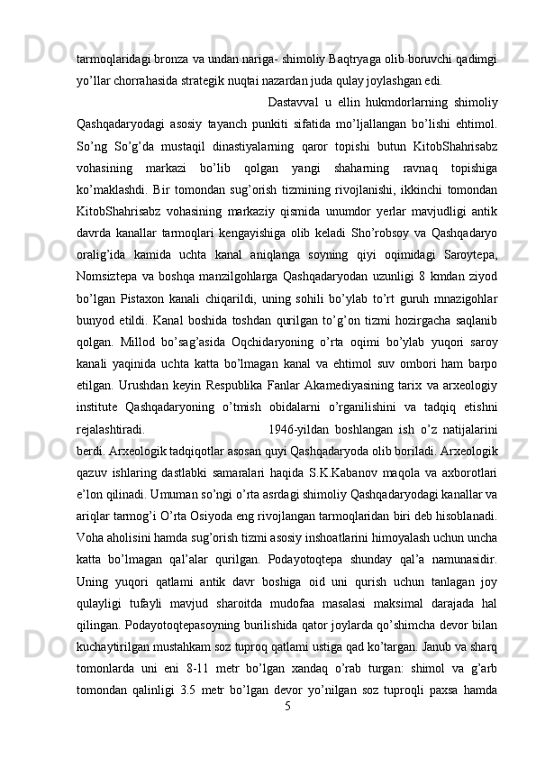 tarmoqlaridagi bronza va undan nariga- shimoliy Baqtryaga olib boruvchi qadimgi
yo’llar chorrahasida strategik nuqtai nazardan juda qulay joylashgan edi. 
Dastavval   u   ellin   hukmdorlarning   shimoliy
Qashqadaryodagi   asosiy   tayanch   punkiti   sifatida   mo’ljallangan   bo’lishi   ehtimol.
So’ng   So’g’da   mustaqil   dinastiyalarning   qaror   topishi   butun   KitobShahrisabz
vohasining   markazi   bo’lib   qolgan   yangi   shaharning   ravnaq   topishiga
ko’maklashdi.   Bir   tomondan   sug’orish   tizmining   rivojlanishi,   ikkinchi   tomondan
KitobShahrisabz   vohasining   markaziy   qismida   unumdor   yerlar   mavjudligi   antik
davrda   kanallar   tarmoqlari   kengayishiga   olib   keladi   Sho’robsoy   va   Qashqadaryo
oralig’ida   kamida   uchta   kanal   aniqlanga   soyning   qiyi   oqimidagi   Saroytepa,
Nomsiztepa   va   boshqa   manzilgohlarga   Qashqadaryodan   uzunligi   8   kmdan   ziyod
bo’lgan   Pistaxon   kanali   chiqarildi,   uning   sohili   bo’ylab   to’rt   guruh   mnazigohlar
bunyod   etildi.   Kanal   boshida   toshdan   qurilgan   to’g’on   tizmi   hozirgacha   saqlanib
qolgan.   Millod   bo’sag’asida   Oqchidaryoning   o’rta   oqimi   bo’ylab   yuqori   saroy
kanali   yaqinida   uchta   katta   bo’lmagan   kanal   va   ehtimol   suv   ombori   ham   barpo
etilgan.   Urushdan   keyin   Respublika   Fanlar   Akamediyasining   tarix   va   arxeologiy
institute   Qashqadaryoning   o’tmish   obidalarni   o’rganilishini   va   tadqiq   etishni
rejalashtiradi.  1946-yildan   boshlangan   ish   o’z   natijalarini
berdi. Arxeologik tadqiqotlar asosan quyi Qashqadaryoda olib boriladi. Arxeologik
qazuv   ishlaring   dastlabki   samaralari   haqida   S.K.Kabanov   maqola   va   axborotlari
e’lon qilinadi. Umuman so’ngi o’rta asrdagi shimoliy Qashqadaryodagi kanallar va
ariqlar tarmog’i O’rta Osiyoda eng rivojlangan tarmoqlaridan biri deb hisoblanadi.
Voha aholisini hamda sug’orish tizmi asosiy inshoatlarini himoyalash uchun uncha
katta   bo’lmagan   qal’alar   qurilgan.   Podayotoqtepa   shunday   qal’a   namunasidir.
Uning   yuqori   qatlami   antik   davr   boshiga   oid   uni   qurish   uchun   tanlagan   joy
qulayligi   tufayli   mavjud   sharoitda   mudofaa   masalasi   maksimal   darajada   hal
qilingan. Podayotoqtepasoyning burilishida qator joylarda qo’shimcha devor bilan
kuchaytirilgan mustahkam soz tuproq qatlami ustiga qad ko’targan. Janub va sharq
tomonlarda   uni   eni   8-11   metr   bo’lgan   xandaq   o’rab   turgan:   shimol   va   g’arb
tomondan   qalinligi   3.5   metr   bo’lgan   devor   yo’nilgan   soz   tuproqli   paxsa   hamda
5 