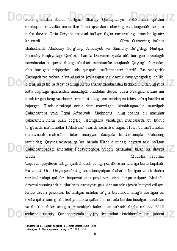 xom   g’ishtdan   iborat   bo’lgan.   Sharqiy   Qashqadaryo   istehkomlari   qo’shni
mintaqalar   mudofaa   inshoatlari   bilan   qiyoslash   ularning   rivojlanganlik   darajasi
o’sha   davrda   O’rta   Osiyoda   mavjud   bo’lgan   ilg’or   namunalarga   mos   bo’lganini
ko’rsatdi.  O’rta   Osiyoning   ko’hna
shaharlarida   Markaziy   So’g’dagi   Afrosiyob   va   Shimoliy   So’g’dagi   Nurtepa,
Shimoliy   Baqtryadagi   Qiziltepa   hamda   Dalvarzintepada   olib   borilgan   arxeologik
qazishmalar natijasida shunga o’xshash istehkomlar aniqlandi. Qayrog’ochtepadan
olib   borilgan   tadqiqotlar   juda   qiziqarli   ma’lumotlarni   berdi 1
.   Bu   yodgorlik
Qashqadaryo   vohasi   o’rta   qismida   joylashgan   yirik   antik   davr   yodgorligi   bo’lib,
o’z hajmiga ko’ra faqat qadimgi Kitob shahar xarobasidan kichikdir. O’zining juda
katta   hajmiga   qarmasdan   manzilgoh   mudofaa   devori   bilan   o’ralgan,   ammo   uni
o’rab turgan keng va chuqur irmoqlari o’ziga xos xandaq va tabiiy to’siq bazifasini
bajargan.   Kitob   o’rnidagi   antik   davr   manzilgohi   hisoblangan-ilk   manzilgoh
Qalandartepa   yoki   Tepai   Afrosiyob   “Shohnoma”   ning   boshqa   bir   mashhur
qaharamon   nomi   bilan   bog’liq.   Islomgacha   yaratilgan   manbalarda   bu   hudud
to’g’risida ma’lumotlar I.Markvant asarida keltirib o’tilgan. Hozir bu ma’lumotlar
numizmatik   matreallar   bilan   muayyan   darajada   to’ldirilmoqda.   Vohaning
janubidagi   Qayrog’ochtepa   qal’asi   hamda   Kitob   o’rnidagi   poytaxt   arki   bo’lgan
Qalandartepadagi   imoratlar   Podayotoqtepa   yuqori   qatlamlari   bilan   bir   davrga
oiddir.  Mudofaa   devorlari
baquvvat poydevor ustiga qurilish usuli so’ngi jez, ilk temir davriga borib taqaladi.
Bu vaqtda Orta Osiyo janubidagi shakllanayotgan shaharlar bo’lgan va ilk shahar
markazlaridagi   qal’alar   baquvvat   asos   poydevor   ustida   barpo   etilgan 2
.   Mudofaa
devorni shuningdek burjlar ham kuchaytirilgan. Asosan tekis joyda bunyod etilgan,
Kitob   devori   paxsadan   ko’tarilgan   ustidan   to’g’ri   burchakli,   tamg’a   bosilgan   bir
necha qator xom g’isht terilgan paxsa qatlamlari orasida bordon bosilgan, u zahdan
va   sho’rlanishdan   asragan.   Arxeologik   tadqiqotlar   ko’rsatilishicha   mil.avv   IV-III
asrlarda   sharqiy   Qashqadaryoda   uy-joy   imoratlari   istehkomlar   va   jamoat
1
 Равшанов П. Қарши тарихи. Т., Янги авлод, 2006.  B .26.
2
 Асқаров А. Энг қадимги шаҳар. - Т. 2001.  B .58.
6 