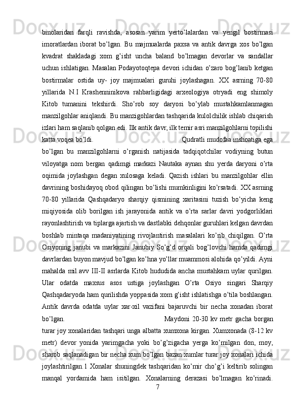 binolaridan   farqli   ravishda,   asosan   yarim   yerto’lalardan   va   yengil   bostirmasi
imoratlardan   iborat   bo’lgan.   Bu   majmualarda   paxsa   va   antik   davrga   xos   bo’lgan
kvadrat   shakladagi   xom   g’isht   uncha   baland   bo’lmagan   devorlar   va   sandallar
uchun   ishlatigan.   Masalan   Podayotoqtepa   devori   ichidan   o’zaro   bog’lanib   ketgan
bostirmalar   ostida   uy-   joy   majmualari   guruhi   joylashagan.   XX   asrning   70-80
yillarida   N.I   Krashenninikova   rahbarligidagi   arxeologiya   otryadi   eng   shimoly
Kitob   tumanini   tekshirdi.   Sho’rob   soy   daryosi   bo’ylab   mustahkamlanmagan
manzilgohlar aniqlandi. Bu manzigohlardan tashqarida kulolchilik ishlab chiqarish
izlari ham saqlanib qolgan edi. Ilk antik davr, ilk temir asri manzilgohlarni topilishi
katta voqea bo’ldi.  Qudratli mudofaa inshoatiga ega
bo’lgan   bu   manzilgohlarni   o’rganish   natijasida   tadqiqotchilar   vodiyning   butun
viloyatga   nom   bergan   qadimgi   markazi   Nautaka   aynan   shu   yerda   daryoni   o’rta
oqimida   joylashgan   degan   xulosaga   keladi.   Qazish   ishlari   bu   manzilgohlar   ellin
davrining boshidayoq obod qilingan bo’lishi mumkinligini ko’rsatadi. XX asrning
70-80   yillarida   Qashqadaryo   sharqiy   qismining   xaritasini   tuzish   bo’yicha   keng
miqiyosida   olib   borilgan   ish   jarayonida   antik   va   o’rta   sarlar   davri   yodgorliklari
rayonlashtirish va tiplarga ajartish va dastlabki dehqonlar guruhlari kelgan davrdan
boshlab   mintaqa   madaniyatining   rivojlantirish   masalalari   ko’rib   chiqilgan.   O’rta
Osiyoning   janubi   va   markazini   Janubiy   So’g’d   orqali   bog’lovchi   hamda   qadimgi
davrlardan buyon mavjud bo’lgan ko’hna yo’llar muammosi alohida qo’yildi. Ayni
mahalda   mil.avv   III-II   asrlarda   Kitob  hududida   ancha   mustahkam   uylar   qurilgan.
Ular   odatda   maxsus   asos   ustiga   joylashgan   O’rta   Osiyo   singari   Sharqiy
Qashqadaryoda ham qurilishda yoppasida xom g’isht ishlatishga o’tila boshlangan.
Antik   davrda   odatda   uylar   xar-xil   vazifani   bajaruvchi   bir   necha   xonadan   iborat
bo’lgan.  Maydoni   20-30   kv   metr   gacha   borgan
turar joy xonalaridan tashqari unga albatta xumxona kirgan. Xumxonada (8-12 kv
metr)   devor   yonida   yarimgacha   yoki   bo’g’zigacha   yerga   ko’milgan   don,   moy,
sharob saqlanadigan bir necha xum bo’lgan bazan xumlar turar joy xonalari ichida
joylashtirilgan.1   Xonalar   shuningdek   tashqaridan   ko’mir   cho’g’i   keltirib   solingan
manqal   yordamida   ham   isitilgan.   Xonalarning   derazasi   bo’lmagan   ko’rinadi.
7 