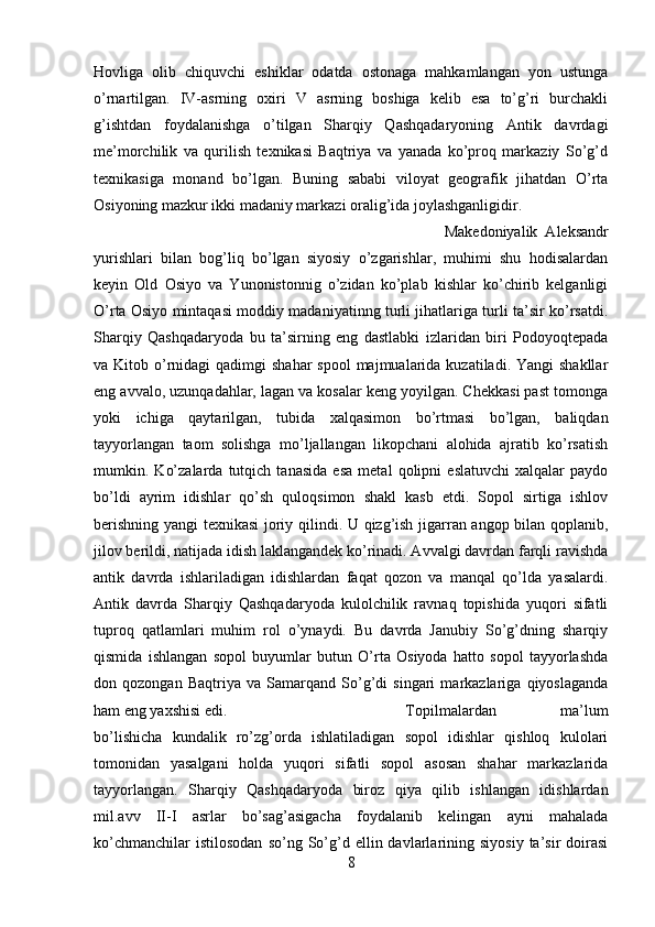 Hovliga   olib   chiquvchi   eshiklar   odatda   ostonaga   mahkamlangan   yon   ustunga
o’rnartilgan.   IV-asrning   oxiri   V   asrning   boshiga   kelib   esa   to’g’ri   burchakli
g’ishtdan   foydalanishga   o’tilgan   Sharqiy   Qashqadaryoning   Antik   davrdagi
me’morchilik   va   qurilish   texnikasi   Baqtriya   va   yanada   ko’proq   markaziy   So’g’d
texnikasiga   monand   bo’lgan.   Buning   sababi   viloyat   geografik   jihatdan   O’rta
Osiyoning mazkur ikki madaniy markazi oralig’ida joylashganligidir. 
Makedoniyalik   Aleksandr
yurishlari   bilan   bog’liq   bo’lgan   siyosiy   o’zgarishlar,   muhimi   shu   hodisalardan
keyin   Old   Osiyo   va   Yunonistonnig   o’zidan   ko’plab   kishlar   ko’chirib   kelganligi
O’rta Osiyo mintaqasi moddiy madaniyatinng turli jihatlariga turli ta’sir ko’rsatdi.
Sharqiy   Qashqadaryoda   bu   ta’sirning   eng   dastlabki   izlaridan   biri   Podoyoqtepada
va Kitob o’rnidagi  qadimgi  shahar  spool  majmualarida  kuzatiladi. Yangi  shakllar
eng avvalo, uzunqadahlar, lagan va kosalar keng yoyilgan. Chekkasi past tomonga
yoki   ichiga   qaytarilgan,   tubida   xalqasimon   bo’rtmasi   bo’lgan,   baliqdan
tayyorlangan   taom   solishga   mo’ljallangan   likopchani   alohida   ajratib   ko’rsatish
mumkin.   Ko’zalarda   tutqich   tanasida   esa   metal   qolipni   eslatuvchi   xalqalar   paydo
bo’ldi   ayrim   idishlar   qo’sh   quloqsimon   shakl   kasb   etdi.   Sopol   sirtiga   ishlov
berishning yangi texnikasi  joriy qilindi. U qizg’ish jigarran angop bilan qoplanib,
jilov berildi, natijada idish laklangandek ko’rinadi. Avvalgi davrdan farqli ravishda
antik   davrda   ishlariladigan   idishlardan   faqat   qozon   va   manqal   qo’lda   yasalardi.
Antik   davrda   Sharqiy   Qashqadaryoda   kulolchilik   ravnaq   topishida   yuqori   sifatli
tuproq   qatlamlari   muhim   rol   o’ynaydi.   Bu   davrda   Janubiy   So’g’dning   sharqiy
qismida   ishlangan   sopol   buyumlar   butun   O’rta   Osiyoda   hatto   sopol   tayyorlashda
don   qozongan   Baqtriya   va   Samarqand   So’g’di   singari   markazlariga   qiyoslaganda
ham eng yaxshisi edi.  Topilmalardan   ma’lum
bo’lishicha   kundalik   ro’zg’orda   ishlatiladigan   sopol   idishlar   qishloq   kulolari
tomonidan   yasalgani   holda   yuqori   sifatli   sopol   asosan   shahar   markazlarida
tayyorlangan.   Sharqiy   Qashqadaryoda   biroz   qiya   qilib   ishlangan   idishlardan
mil.avv   II-I   asrlar   bo’sag’asigacha   foydalanib   kelingan   ayni   mahalada
ko’chmanchilar  istilosodan  so’ng  So’g’d  ellin  davlarlarining  siyosiy  ta’sir  doirasi
8 