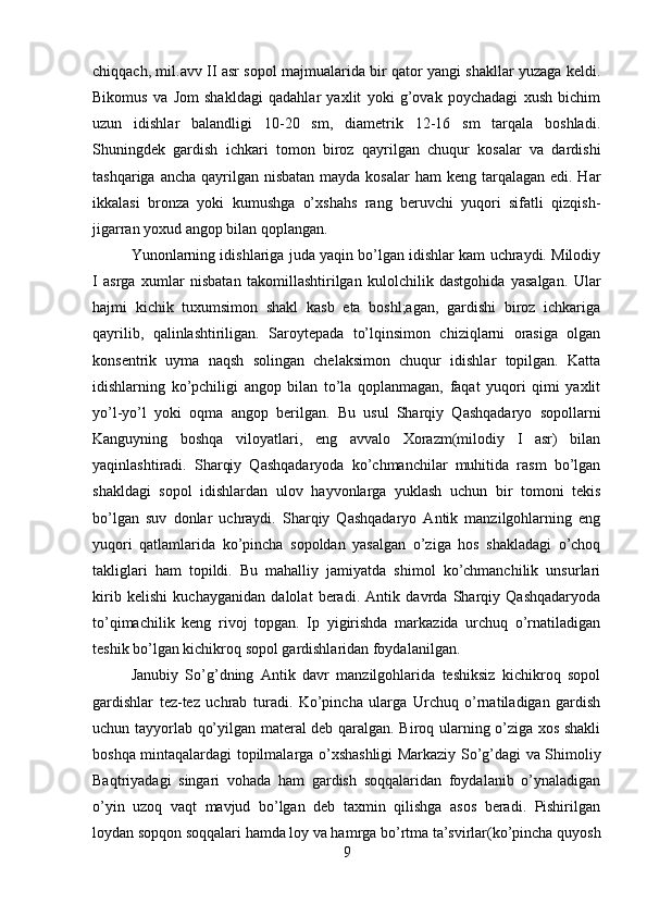 chiqqach, mil.avv II asr sopol majmualarida bir qator yangi shakllar yuzaga keldi.
Bikomus   va   Jom   shakldagi   qadahlar   yaxlit   yoki   g’ovak   poychadagi   xush   bichim
uzun   idishlar   balandligi   10-20   sm,   diametrik   12-16   sm   tarqala   boshladi.
Shuningdek   gardish   ichkari   tomon   biroz   qayrilgan   chuqur   kosalar   va   dardishi
tashqariga ancha  qayrilgan nisbatan  mayda kosalar  ham  keng tarqalagan edi. Har
ikkalasi   bronza   yoki   kumushga   o’xshahs   rang   beruvchi   yuqori   sifatli   qizqish-
jigarran yoxud angop bilan qoplangan. 
Yunonlarning idishlariga juda yaqin bo’lgan idishlar kam uchraydi. Milodiy
I   asrga   xumlar   nisbatan   takomillashtirilgan   kulolchilik   dastgohida   yasalgan.   Ular
hajmi   kichik   tuxumsimon   shakl   kasb   eta   boshl;agan,   gardishi   biroz   ichkariga
qayrilib,   qalinlashtiriligan.   Saroytepada   to’lqinsimon   chiziqlarni   orasiga   olgan
konsentrik   uyma   naqsh   solingan   chelaksimon   chuqur   idishlar   topilgan.   Katta
idishlarning   ko’pchiligi   angop   bilan   to’la   qoplanmagan,   faqat   yuqori   qimi   yaxlit
yo’l-yo’l   yoki   oqma   angop   berilgan.   Bu   usul   Sharqiy   Qashqadaryo   sopollarni
Kanguyning   boshqa   viloyatlari,   eng   avvalo   Xorazm(milodiy   I   asr)   bilan
yaqinlashtiradi.   Sharqiy   Qashqadaryoda   ko’chmanchilar   muhitida   rasm   bo’lgan
shakldagi   sopol   idishlardan   ulov   hayvonlarga   yuklash   uchun   bir   tomoni   tekis
bo’lgan   suv   donlar   uchraydi.   Sharqiy   Qashqadaryo   Antik   manzilgohlarning   eng
yuqori   qatlamlarida   ko’pincha   sopoldan   yasalgan   o’ziga   hos   shakladagi   o’choq
takliglari   ham   topildi.   Bu   mahalliy   jamiyatda   shimol   ko’chmanchilik   unsurlari
kirib   kelishi   kuchayganidan   dalolat   beradi.   Antik   davrda   Sharqiy   Qashqadaryoda
to’qimachilik   keng   rivoj   topgan.   Ip   yigirishda   markazida   urchuq   o’rnatiladigan
teshik bo’lgan kichikroq sopol gardishlaridan foydalanilgan. 
Janubiy   So’g’dning   Antik   davr   manzilgohlarida   teshiksiz   kichikroq   sopol
gardishlar   tez-tez   uchrab   turadi.   Ko’pincha   ularga   Urchuq   o’rnatiladigan   gardish
uchun tayyorlab qo’yilgan materal deb qaralgan. Biroq ularning o’ziga xos shakli
boshqa mintaqalardagi topilmalarga o’xshashligi Markaziy So’g’dagi va Shimoliy
Baqtriyadagi   singari   vohada   ham   gardish   soqqalaridan   foydalanib   o’ynaladigan
o’yin   uzoq   vaqt   mavjud   bo’lgan   deb   taxmin   qilishga   asos   beradi.   Pishirilgan
loydan sopqon soqqalari hamda loy va hamrga bo’rtma ta’svirlar(ko’pincha quyosh
9 