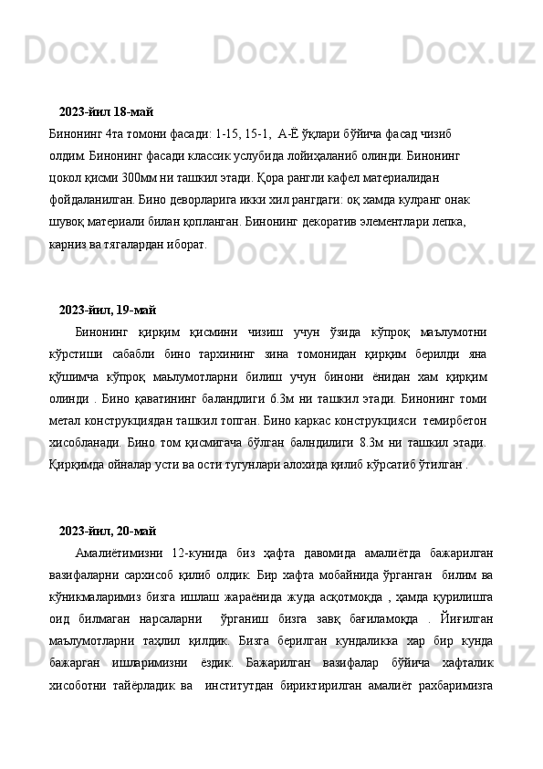  
    2023-йил 18-май  
Бинонинг 4та томони фасади : 1-15, 15-1,  А-Ё ўқлари бўйича фасад чизиб 
олдим. Бинонинг фасади классик услубида лойиҳаланиб олинди. Бинонинг 
цокол қисми 300мм ни ташкил этади. Қора рангли кафел материалидан 
фойдаланилган. Бино деворларига икки хил рангдаги: оқ хамда кулранг онак 
шувоқ материали билан қопланган. Бинонинг декоратив элементлари лепка, 
карниз ва тягалардан иборат.  
    2023-йил, 19-май
Бинонинг   қирқим   қисмини   чизиш   учун   ўзида   кўпроқ   маълумотни
кўрстиши   сабабли   бино   тархининг   зина   томонидан   қирқим   берилди   яна
қўшимча   кўпроқ   маьлумотларни   билиш   учун   бинони   ёнидан   хам   қирқим
олинди   .   Бино   қаватининг   баландлиги   6.3м   ни   ташкил   этади.   Бинонинг   томи
метал конструкциядан ташкил топган. Бино каркас конструкцияси  темирбетон
хисобланади.   Бино   том   қисмигача   бўлган   балндилиги   8.3м   ни   ташкил   этади.
Қирқимда ойналар усти ва ости тугунлари алохида қилиб кўрсатиб ўтилган .
    2023-йил, 20-май
Амалиётимизни   12-кунида   биз   ҳафта   давомида   амалиётда   бажарилган
вазифаларни   сархисоб   қилиб   олдик.   Бир   хафта   мобайнида   ўрганган     билим   ва
кўникмаларимиз   бизга   ишлаш   жараёнида   жуда   асқотмоқда   ,   ҳамда   қурилишга
оид   билмаган   нарсаларни     ўрганиш   бизга   завқ   бағиламоқда   .   Йиғилган
маълумотларни   таҳлил   қилдик.   Бизга   берилган   кундаликка   хар   бир   кунда
бажарган   ишларимизни   ёздик.   Бажарилган   вазифалар   бўйича   хафталик
хисоботни   тайёрладик   ва     институтдан   бириктирилган   амалиёт   рахбаримизга 