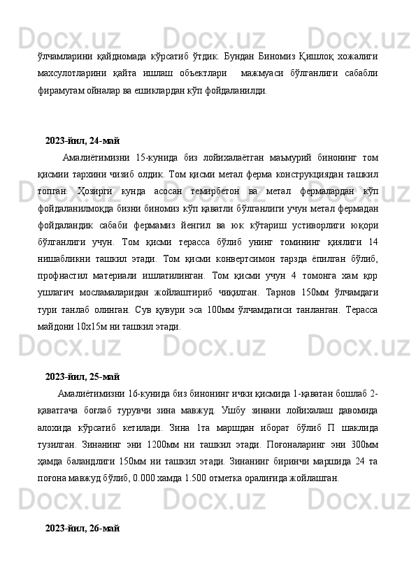 ўлчамларини   қайдномада   кўрсатиб   ўтдик.   Бундан   Биномиз   Қишлоқ   хожалиги
махсулотларини   қайта   ишлаш   объектлари     мажмуаси   бўлганлиги   сабабли
фирамугам ойналар ва ешиклардан кўп фойдаланилди.
    2023-йил, 24-май
Амалиётимизни   15-кунида   биз   лойихалаётган   маъмурий   бинонинг   том
қисмии   тархини   чизиб   олдик.   Том   қисми   метал   ферма   конструкциядан   ташкил
топган.   Ҳозирги   кунда   асосан   темирбетон   ва   метал   фермалардан   к ўп
фойдаланилмоқда бизни биномиз к ў п қаватли б ў лганлиги учун метал фермадан
фойдаландик   сабаби   фермамиз   йенгил   ва   юк   к ў тариш   устиворлиги   юқори
б ў лганлиги   учун.   Том   қисми   терасса   бўлиб   унинг   томининг   қиялиги   14
нишабликни   ташкил   этади.   Том   қисми   конвертсимон   тарзда   ёпилган   бўлиб,
профнастил   материали   ишлатилинган.   Том   қисми   учун   4   томонга   хам   қор
ушлагич   мосламаларидан   жойлаштириб   чиқилган.   Тарнов   150мм   ў лчамдаги
тури   танлаб   олинган.   Сув   қувури   эса   100мм   ўлчамдагиси   танланган.   Терасса
майдони 10х15м ни ташкил этади.
   2023-йил, 25-май
Амалиётимизни 16-кунида  биз бинонинг ички қисмида 1-қаватан бошлаб 2-
қаватгача   боғлаб   турувчи   зина   мавжуд.   Ушбу   зинани   лойихалаш   давомида
алохида   кўрсатиб   кетилади.   Зина   1та   маршдан   иборат   бўлиб   П   шаклида
тузилган.   Зинанинг   эни   1200мм   ни   ташкил   этади.   Поғоналаринг   эни   300мм
ҳамда   баландлиги   150мм   ни   ташкил   этади.   Зинанинг   биринчи   маршида   24   та
поғона мавжуд бўлиб, 0.000 хамда 1.500 отметка оралиғида жойлашган. 
    2023-йил, 26-май 