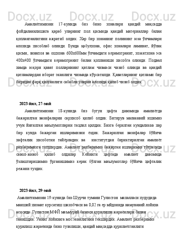 Амалиётимизни   17-кунида   биз   бино   хоналари   қандай   мақсадда
фойдаланилишига   қараб   уларнинг   пол   қисмида   қандай   материаллар   билан
қопланганлигини   ажратиб   олдик.   Хар   бир   хонанинг   полининг   юза   ўлчамлари
алохида   хисоблаб   олинди.   Бунда   қабулхона,   офис   хоналари   ламинат,   йўлак
қисми,   зинапоя   ва   ошхона   600х600мм   ўлчамдаги   керамогранит,   хожатхона   эса
400х400   ўлчамдаги   керамогранит   билан   қопланиши   хисобга   олинди.   Подвал
хамда   юқори   қават   полларининг   қатлам   чизмаси   чизиб   олинди   ва   қандай
қатламлардан   иборат   эканлиги   чизмада   кўрсатилди.   Қаватларнинг   қатлами   бир
биридан фарқ қилганлиги сабабли уларни алохида қилиб чизиб олдик.
    2023-йил, 27-май
Амалиётимизни   18-кунида   биз   бугун   ҳафта   давомида   амалиётда
бажарилган   вазифаларни   сархисоб   қилиб   олдик.   Битирув   малакавий   ишимиз
учун   йиғилган   маълумотларни   таҳлил   қилдик.   Бизга   берилган   кундаликка   хар
бир   кунда   бажарган   ишларимизни   ёздик.   Бажарилган   вазифалар   бўйича
хафталик   хисоботни   тайёрладик   ва     институтдан   бириктирилган   амалиёт
рахбаримизга топширдик. Амалиёт рахбаримиз бажарган ишларимиз тўғрисида
савол-жавоб   қилиб   олдилар   Кейинги   ҳафтада   амалиёт   давомида
ўзлаштиришимиз   ўрганишимиз   керак   бўлган   маълумотлар   бўйича   ҳафталик
режани туздик.   
    2023-йил, 29-май
 Амалиётимизни 19-кунида  биз Шурчи тумани Гулистон  махалласи худудида 
маиший хизмат курсатиш шахобчаси ва 0,02 га ер мйдонида намунавий лойиха 
асосида  Гулистон MФЙ маъмурий биноси қурилиши жараёнлари билан 
танишдик.  Унинг лойихага мос эканлигини текширдик. Амалиёт рахбаримиз 
қурилиш жараёнида бино тузилиши, қандай мақсадда қурилаётганлиги  