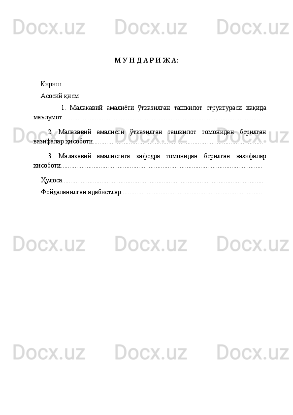           
М У Н Д А Р И Ж А:
Кириш..................................................................................................................... 
Асосий қисм
              1.   Малакавий   амалиёти   ўтказилган   ташкилот   структураси   хақида
маълумот....................................................................................................................
2.   Малакавий   амалиёти   ўтказилган   ташкилот   томонидан   берилган
вазифалар ҳисоботи...................................................................................................
3.   Малакавий   амалиётига   кафедра   томонидан   берилган   вазифалар
хисоботи.....................................................................................................................
Ҳулоса.....................................................................................................................
Фойдаланилган адабиётлар.................................................................................. 