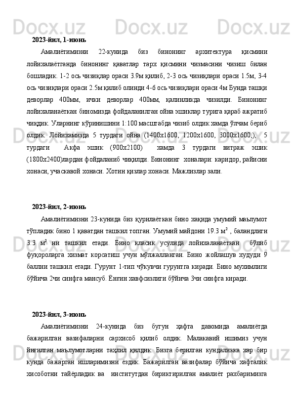    2 023-йил, 1-июнь
Амалиётимизни   22-кунида   биз   бинонинг   архитектура   қисмини
лойихалаётганда   бинонинг   қаватлар   тарх   қисмини   чизмасини   чизиш   билан
бошладик. 1-2 ось чизиқлар ораси 3.9м қилиб, 2-3 ось чизиқлари ораси 1.5м, 3-4
ось чизиқлари ораси 2.5м қилиб олинди 4-6 ось чизиқлари ораси 4м Бунда ташқи
деворлар   400мм,   ички   деворлар   400мм,   қалинликда   чизилди.   Бинонинг
лойихаланаёткан биномизда фойдаланилган ойна эшиклар турига қараб ажратиб
чиқдик. Уларнинг кўринишини 1:100 масштабда чизиб олдик хамда ўлчам бериб
олдик.   Лойихамизда   5   турдаги   ойна   (1400х1600,   1200х1600,   3000х1600,),     5
турдаги     Акфа   эшик   (900х2100)     хамда   3   турдаги   витраж   эшик
(1800х2400)лардан фойдаланиб чиқилди. Бинонинг  хоналари: каридор, райисни
хонаси, учаскавой хонаси. Хотин қизлар хонаси. Мажлизлар зали.
   2023-йил, 2-июнь
Амалиётимизни 23-кунида биз қурилаёткан бино хақида умумий маьлумот
тўпладик бино 1 қаватдан ташкил топган. Умумий майдони 19.3 м 2
 , баландлиги
3.3   м 2
  ни   ташкил   етади.   Бино   класик   усулида   лойихаланаёткан     бўлиб
фуқороларга   хизмат   корсатиш   учун   мўлжалланган.   Бино   жойлашув   худуди   9
баллни ташкил  етади.  Гурунт 1-тип чўкувчи   гурунтга  киради.  Бино  мухимлиги
бўйича 2чи синфга мансуб. Ёнғин хавфсизлиги бўйича 3чи синфга киради.
   2023-йил, 3-июнь
Амалиётимизни   24-кунида   биз   бугун   ҳафта   давомида   амалиётда
бажарилган   вазифаларни   сархисоб   қилиб   олдик.   Малакавий   ишимиз   учун
йиғилган   маълумотларни   таҳлил   қилдик.   Бизга   берилган   кундаликка   хар   бир
кунда   бажарган   ишларимизни   ёздик.   Бажарилган   вазифалар   бўйича   хафталик
хисоботни   тайёрладик   ва     институтдан   бириктирилган   амалиёт   рахбаримизга 